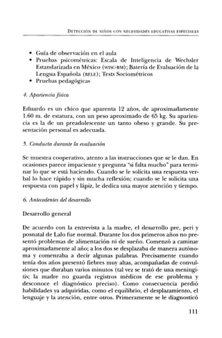 DETECCION DE NINOS CON NECESIDADES EDUCATIVAS ESPECIALES




  • Guia de observaciOn en el aula
  • Pruebas psicometricas: Escala de Inteligencia de Wechsler
    Estandarizada en Mexico (wisc-Rm); Bateria de EvaluaciOn de la
    Lengua Espanola (BELE); Tests Sociometricos
  • Pruebas pedagOgicas

4. Apariencia fisica

Eduardo es un chico que aparenta 12 alms, de aproximadamente
1.60 m. de estatura, con un peso aproximado de 65 kg. Su aparien-
cia es la de un preadolescente un tanto obeso y grande. Su pre-
sentaciOn personal es adecuada.

5. Conducta durante la evaluaciein
Se muestra cooperativo, atento a las instrucciones que se le dan. En
ocasiones parece impaciente y pregunta "si falta mucho" para termi-
nar To que se esta haciendo. Cuando se le solicita una respuesta ver-
bal To hace rapid° y sin mucha reflexiOn; cuando se le solicita una
respuesta con papel y lápiz, le dedica una mayor atenciOn y tiempo.

6.Antecedentes del desarrollo
Desarrollo general

De acuerdo con la entrevista a la madre, el desarrollo pre, pen i y
posnatal de Lab o fue normal. Durante los dos primeros aims no pre-
sentO problemas de alimentaciOn ni de sueno. Comenz6 a caminar
aproximadamente al alio; a los dos se desplazaba de manera autOno-
ma y comenzaba a decir algunas palabras. Precisamente cuando
tenia dos alms present() fiebres muy altas, acompariadas de convul-
siones que duraban varios minutos (tal vez se trat6 de una meningi-
tis; la madre no guarda registros medicos de ese problema y
desconoce el diagnOstico preciso). Como consecuencia perdi6
habilidades ya adquiridas, como el equilibrio, el desplazamiento, el
lenguaje y la atenciOn, entre otros. Primeramente se le diagnostic6

                                                                       111
 