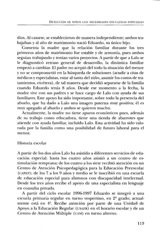 DETECCION DE NISIOS CON NECESIDADES EDUCATIVAS ESPECIALES




dios. Al casarse, se establecieron de manera independiente; ambos tra-
bajaban y al alio de matrimonio naci6 Eduardo, su Unico hijo.
   Comenta la madre que la relaciOn familiar durante los tres
primeros arios de matrimonio fue estable y de armonia, pues ambos
seguian trabajando y tenian varios proyectos. A partir de que a Lab o se
le diagnostic() retraso general de desarrollo, la dinamica familiar
empez6 a cambiar. El padre no acept6 del todo la situaciOn del menor
y no se comprometiO en la bUsqueda de soluciones (acudir a citas de
medicos y especialistas, estar al tanto del nifio, asumir los costos de tra-
tamientos, etcetera), de tal manera que decidi6 separarse de la familia
cuando Eduardo tenla 8 arios. Desde ese momento a la fecha, la
madre vive con sus padres y se hace cargo de Labo con ayuda de sus
familiares. Este apoyo ha sido importante, sobre todo la presencia del
abuelo, que ha dado a Labo una imagen paterna muy positiva; el es
muy apegado al abuelo y ambos se quieren mucho.
   Actualmente, la madre no tiene apuros econOmicos pues, ademas
de su trabajo como educadora, tiene una tienda de abarrotes que
atiende con ayuda familiar, incluido Lab. Esta actividad ha sido valo-
rada por la familia como una posibilidad de futuro laboral para el
menor.

Historia escolar

A partir de los dos arios Labo ha asistido a diferentes servicios de edu-
caciOn especial: hasta los cuatro aims asistiO a un centro de es-
timulaciOn temprana; de los cuatro a los siete recibi6 atenci6n en un
Centro de AtenciOn Psicopedag6gica para la Educaci6n Preescolar
(cAPEP); de los 7 a los 9 arios y medio se be inscribi6 en una escuela
de educaciOn especial para alumnos con discapacidad intelectual.
Desde los tres arios recibe el apoyo de una especialista en lenguaje
en consulta privada.
   A partir del ciclo escolar 1996-1997 Eduardo se integrO a una
escuela primaria regular en turno vespertino, en 2' grado; actual-
mente esta en 4'. Recibe atenciOn por parte de una Unidad de
Apoyo a la Educaci6n Regular (usAER) en el horario escolar y de un
Centro de AtenciOn Multiple (cAm) en turno alterno.

                                                                        113'
 