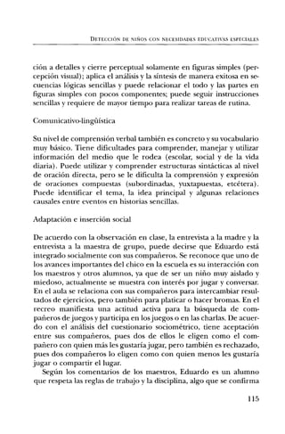 DETECCION DE NIS1OS CON NECESIDADES EDUCATIVAS ESPECIALES




ciOn a detalles y cierre perceptual solamente en figuras simples (per-
cepciOn visual); aplica el andlisis y la sintesis de manera exitosa en se-
cuencias lOgicas sencillas y puede relacionar el todo y las partes en
figuras simples con pocos componentes; puede seguir instrucciones
sencillas y requiere de mayor tiempo para realizar tareas de rutina.

Comunicativo-lingilistica

Su nivel de comprensiOn verbal tambien es concreto y su vocabulario
muy basic°. Tiene dificultades para comprender, manejar y utilizar
informaciOn del medio que le rodea (escolar, social y de la vida
diaria). Puede utilizar y comprender estructuras sintacticas al nivel
de oraciOn directa, pero se le dificulta la comprensiOn y expresiOn
de oraciones compuestas (subordinadas, yuxtapuestas, etcetera).
Puede identificar el tema, la idea principal y algunas relaciones
causales entre eventos en historias sencillas.

AdaptaciOn e inserciOn social

De acuerdo con la observaciOn en clase, la entrevista a la madre y la
entrevista a la maestra de grupo, puede decirse que Eduardo esta
integrado socialmente con sus compafieros. Se reconoce que uno de
los avances importantes del chico en la escuela es su interacciOn con
los maestros y otros alumnos, ya que de ser un nifio muy aislado y
miedoso, actualmente se muestra con interes por jugar y conversar.
En el aula se relaciona con sus compafieros para intercambiar resul-
 tados de ejercicios, pero tambien para platicar o hacer bromas. En el
recreo manifiesta una actitud activa para la bilsqueda de com-
parieros de juegos y participa en los juegos o en las charlas. De acuer-
do con el analisis del cuestionario sociometrico, tiene aceptaciOn
entre sus comparieros, pues dos de ellos le eligen como el corn-
 pafiero con quien mds les gustaria jugar, pero tambien es rechazado,
pues dos compafieros lo eligen como con quien menos les gustaria
jugar o compartir el lugar.
    Segfin los comentarios de los maestros, Eduardo es un alumno
 que respeta las reglas de trabajo y la disciplina, algo que se confirma

                                                                       115
 