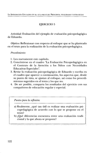 LA INTEGRACION EDUCATIVA EN EL AULA REGULAR. PRINCIPIOS, FINALIDADES Y ESTRATEGIAS




                                  EJERCICIO 5


  Actividad: EvaluaciOn del ejemplo de evaluaciOn psicopedagOgica
de Eduardo.

   Objetivo: Reflexionar con respecto al enfoque que se ha planteado
en el texto para la realizaciOn de la evaluaciOn psicopedagOgica.

   Procedimiento:

  1. Lea nuevamente este capitulo.
  2. Concentrese en el cuadro "La EvaluaciOn PsicopedagOgica en
     el Contexto de la AtenciOn a los Nitios con Necesidades
     Educativas Especiales".
  3. Revise la evaluaciOn psicopedagOgica de Eduardo y escriba en
     el cuadro que aparece a continuaciOn, los aspectos que, desde
     su punto de vista, se ajustan al enfoque, asi como los procedi-
     mientos sugeridos en el texto y los que no.
  4. De ser posible, comparta los resultados del ejercicio con sus
     compaileros de educaciOn regular y especial.



      Puntos para la reflexiOn:

      a) Realmente, que tan fail es realizar una evaluaciOn psi-
         copedagOgica de acuerdo con lo que se propone en el
         texto?
      b) Que diferencias encuentra entre una evaluaciOn tradi-
         cional y la que ahora se propone?




122
 