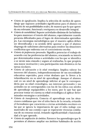 LA INTEGRACION EDUCATIVA EN EL AVIA REGULAR. PRINCIPIOS, FINALIDADES Y ESTRATEGIAS




   • Criterio de significaciOn. Implica la selecciOn de medios de apren-
      dizaje que suponen actividades significativas para el alumno en
     funciOn de sus posibilidades reales, de manera que To que apren-
      da sea relevante, funcional y enriquezca su desarrollo integral.
   • Criterio de variabilidad. Supone actividades distintas de las habitua-
      les para mantener el interes del alumno, especialmente cuando
      presenta dificultades para el logro de determinados aprendiza-
     jes. Las estrategias metodolOgicas que el maestro aplica deben
      ser diversificadas y su sentido debe apuntar a que el alumno
      disponga de suficientes alternativas para resolver las situaciones
      conflictivas que enfrenta con el conocimiento escolar.
   • Criterio de preferencias personales. Significa potenciar el trabajo de
      acuerdo con las preferencias del alumno, rescatando su interes
      por determinados temas o actividades con los que se identifica
      o se siente mas cOmodo y seguro al realizarlas, lo que propicia
      una mayor motivaciOn y una participaciOn mas dinamica en las
      tareas escolares.
   • Criterio de adecuaciOn a la edad cronolOgica. Implica valorar los
      intereses del alumno, independientemente de sus necesidades
      educativas especiales, para evitar desfases que To lleven a la
      infantilizaciOn en su nivel de aprendizaje. Aunque el alumno
      este en un nivel de aprendizaje inferior al que le correspon-
      derfa por su edad cronolOgica, sus intereses personales y sus
      actitudes no se corresponden con los de los nifios con niveles
      de aprendizaje equiparables a los suyos, por To que hay que
      procurar tomar en cuenta su edad cronolOgica al aplicar deter-
      minadas estrategias o actividades.
   • Criterio de transferencia. Conecta el aprendizaje con las situa-
      ciones cotidianas que vive el nifio fuera de la escuela, evitando
      el formalismo que caracteriza a ciertas actividades escolares en
      las que se ignora la importancia de que el nifio trabaje con
      materiales de uso comfm y que se represente vivencias cotidia-
      nas de su entorno social, restando significatividad y funcionali-
      dad a lo que aprende.
   • Criterio de ampliaciOn de cimbitos. Favorece los aprendizajes que le
      permiten al alumno ampliar sus ambitos habituales de acciOn

134
 