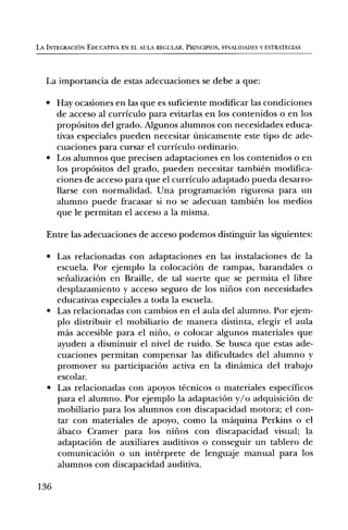 LA INTEGRACION EDUCATIVA EN EL AULA REGULAR. PRINCIPIOS, FINALIDADES Y ESTRATEGIAS




   La importancia de estas adecuaciones se debe a que:

   • Hay ocasiones en las que es suficiente modificar las condiciones
     de acceso al curriculo para evitarlas en los contenidos o en los
     propOsitos del grado. Algunos alumnos con necesidades educa-
     tivas especiales pueden necesitar tinicamente este tipo de ade-
     cuaciones para cursar el curriculo ordinario.
   • Los alumnos que precisen adaptaciones en los contenidos o en
     los propOsitos del grado, pueden necesitar tambien modifica-
     ciones de acceso para que el curriculo adaptado pueda desarro-
     llarse con normalidad. Una programaciOn rigurosa para un
     alumno puede fracasar si no se adecuan tambien los medios
     que le permitan el acceso a la misma.

   Entre las adecuaciones de acceso podemos distinguir las siguientes:

   • Las relacionadas con adaptaciones en las instalaciones de la
     escuela. Por ejemplo la colocaciOn de rampas, barandales o
     sefializaciOn en Braille, de tal suerte que se permita el libre
     desplazamiento y acceso seguro de los nifios con necesidades
     educativas especiales a toda la escuela.
   • Las relacionadas con cambios en el aula del alumno. Por ejem-
     plo distribuir el mobiliario de manera distinta, elegir el aula
     Inas accesible para el nifio, o colocar algunos materiales que
     ayuden a disminuir el nivel de ruido. Se busca que estas ade-
     cuaciones permitan compensar las dificultades del alumno y
     promover su participaciOn activa en la dindmica del trabajo
     escolar.
   • Las relacionadas con apoyos tecnicos o materiales especificos
     para el alumno. Por ejemplo la adaptaciOn y/o adquisiciOn de
     mobiliario para los alumnos con discapacidad motora; el con-
     tar con materiales de apoyo, como la mdquina Perkins o el
     abaco Cramer para los nifios con discapacidad visual; la
     adaptaciOn de auxiliares auditivos o conseguir un tablero de
     comunicaciOn o un interprete de lenguaje manual para los
     alumnos con discapacidad auditiva.

136
 
