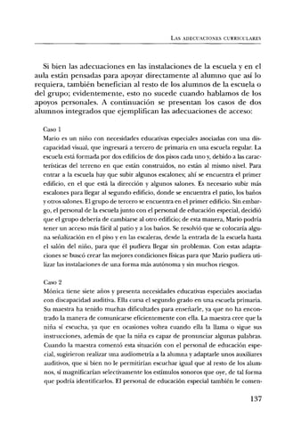 LAS ADECUACIONES CURRICULARES




   Si bien las adecuaciones en las instalaciones de la escuela y en el
aula estân pensadas para apoyar directamente al alumno que asi lo
requiera, tambien benefician al resto de los alumnos de la escuela o
del grupo; evidentemente, esto no sucede cuando hablamos de los
apoyos personales. A continuaciOn se presentan los casos de dos
alumnos integrados que ejemplifican las adecuaciones de acceso:

  Caso 1
  Mario es un nifio con necesidades educativas especiales asociadas con una dis-
  capacidad visual, que ingresard a tercero de primaria en una escuela regular. La
  escuela está formada por dos edificios de dos pisos cada uno y, debido a las carac-
  teristicas del terreno en que estan construidos, no est:an al mismo nivel. Para
  entrar a la escuela hay que subir algunos escalones; ahi se encuentra el primer
  edificio, en el que esta la direcciOn y algunos salones. Es necesario subir mas
  escalones para llegar al segundo edificio, donde se encuentra el patio, los bafios
  y otros salones. El grupo de tercero se encuentra en el primer edificio. Sin embar-
  go, el personal de la escuela junto con el personal de educaciOn especial, decidiO
  que el grupo deberia de cambiarse al otro edificio; de esta manera, Mario podria
  tener un acceso mas facil al patio y a los balms. Se resolviO que se colocaria algu-
  na sefializacien en el piso y en las escaleras, desde la entrada de la escuela hasta
  el salon del nifio, para que el pudiera llegar sin problemas. Con estas adapta-
  ciones se busce crear las mejores condiciones fisicas para que Mario pudiera uti-
  lizar las instalaciones de una forma mas autOnoma y sin muchos riesgos.

  Caso 2
  Monica tiene siete afios y presenta necesidades educativas especiales asociadas
  con discapacidad auditiva. Ella cursa el segundo grado en una escuela primaria.
  Su maestra ha tenido muchas dificultades para ensefiarle, ya que no ha encon-
  trado la manera de comunicarse eficientemente con ella. La maestra cree que la
  nifia si escucha, ya que en ocasiones voltea cuando ella la llama o sigue sus
  instrucciones, adernas de que la nifia es capaz de pronunciar algunas palabras.
  Cuando la maestra comentO esta situaciOn con el personal de educaciOn espe-
  cial, sugirieron realizar una audiometria a la alumna y adaptarle unos auxiliares
  auditivos, que si bien no le permitirian escuchar igual que al resto de los alum-
  nos, Si magnificarian selectivamente los estimulos sonoros que oye, de tal forma
  que podria identificarlos. El personal de educaciOn especial tambien le comen-

                                                                                  137
 