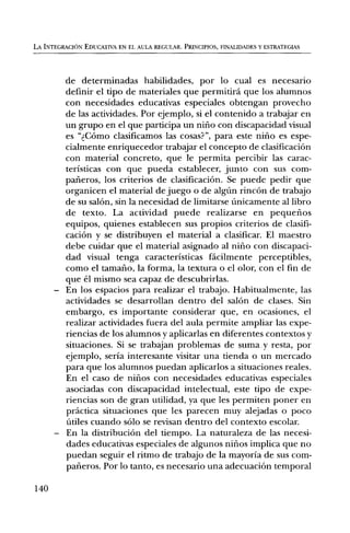 LA INTEGRACION EDUCATIVA EN EL AULA REGULAR. PRINCIPIOS, FINALIDADES Y ESTRATEGIAS




       de determinadas habilidades, por lo cual es necesario
        definir el tipo de materiales que permitird que los alumnos
        con necesidades educativas especiales obtengan provecho
        de las actividades. Por ejemplo, si el contenido a trabajar en
        un grupo en el que participa un nilio con discapacidad visual
        es "dCOmo clasificamos las cosas?", para este nifio es espe-
        cialmente enriquecedor trabajar el concepto de clasificaciOn
        con material concreto, que le permita percibir las carac-
        teristicas con que pueda establecer, junto con sus corn-
        parieros, los criterios de clasificaciOn. Se puede pedir que
        organicen el material de juego o de algUn rincOn de trabajo
        de su salon, sin la necesidad de limitarse Unicamente al libro
        de texto. La actividad puede realizarse en pequelios
        equipos, quienes establecen sus propios criterios de clasifi-
        caciOn y se distribuyen el material a clasificar. El maestro
        debe cuidar que el material asignado al nifio con discapaci-
        dad visual tenga caracteristicas facilmente perceptibles,
        como el tamafio, la forma, la textura o el olor, con el fin de
        que el mismo sea capaz de descubrirlas.
      — En los espacios para realizar el trabajo. Habitualmente, las
        actividades se desarrollan dentro del salon de clases. Sin
        embargo, es importante considerar que, en ocasiones, el
        realizar actividades fuera del aula permite ampliar las expe-
        riencias de los alumnos y aplicarlas en diferentes contextos y
        situaciones. Si se trabajan problemas de suma y resta, por
        ejemplo, seria interesante visitar una tienda o un mercado
        para que los alumnos puedan aplicarlos a situaciones reales.
        En el caso de nirlos con necesidades educativas especiales
        asociadas con discapacidad intelectual, este tipo de expe-
        riencias son de gran utilidad, ya que les permiten poner en
        prktica situaciones que les parecen muy alejadas o poco
        Utiles cuando solo se revisan dentro del contexto escolar.
      — En la distribuciOn del tiempo. La naturaleza de las necesi-
        dades educativas especiales de algunos nifios implica que no
        puedan seguir el ritmo de trabajo de la mayoria de sus corn-
        pafieros. Por lo tanto, es necesario una adecuaciOn temporal

140
 