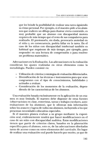 LAS ADECUACIONES CURRICULARES




        que les brinde la posibilidad de realizar una tarea siguiendo
        su ritmo personal. Por ejemplo, si el maestro pide a los alum-
        nos que realicen un dibujo para ilustrar cierto contenido, es
        muy probable que un alumno con discapacidad motora
        requiera de rinds tiempo que el resto de sus compafieros para
        realizarlo. El presionarlo, sin duda, provocaria ansiedad en
        el nilio y, en consecuencia, podria fallar en la tarea. En el
        caso de los nifios con discapacidad intelectual tambien es
        habitual que requieran de mas tiempo, por ejemplo, para
        responder en una lectura de comprensiOn o para resolver
        tin problema matematico.

  Adecuaciones en la EvaluaciOn. Las adecuaciones en la evaluaciOn
consideran los ajustes realizadas en otros elementos como la
metodologia. Pueden consistir en:

     — UtilizaciOn de criterios y estrategias de evaluaciOn diferenciados.
     — DiversificaciOn de las tecnicas e instrumentos para que scan
       congruentes con el tipo de conocimientos, habilidades y
       actitudes a evaluar.
     — ConsideraciOn de los momentos de la evaluaciOn, depen-
       diendo de las caracteristicas de los alumnos.

   Una evaluaciOn basada exclusivamente en la aplicaciOn de un exa-
men es muy limitada. El maestro debe disponer de otras fuentes
(observaciones en clase, entrevistas, tareas y trabajos escolares, auto-
evaluaciones de los alumnos), que le ofrezcan mas informaciOn
sobre los avances y logros de todos sus alumnos, incluyendo a los que
presentan necesidades educativas especiales.
   Si el maestro planea evaluar a su grupo mediante la exposi-
ciOn oral, evidentemente tendra que hacer modificaciones en el
caso de un nifio con discapacidad auditiva. Estas modificaciones
tienen que partir de criterios claros, basados en la planeaciOn
especifica para el alumno, esto es, de las adecuaciones disefiadas
tanto de acceso como en otros elementos del curriculo. En lugar
de realizar una evaluaciOn oral puede hacerlo por escrito, ya que de

                                                                      141
 