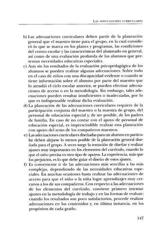 LAS ADECUACIONES CURRICULARES




b) Las adecuaciones curriculares deben partir de la planeaciOn
   general que el maestro tiene para el grupo, en la cual conside-
   r6 lo que se marca en los planes y programas, las condiciones
   del centro escolar y las caracteristicas del alumnado en general,
   asi como de una evaluaciOn profunda de los alumnos que pre-
   sentan necesidades educativas especiales.
c) Aun sin los resultados de la evaluaciOn psicopedagOgica de los
   alumnos se pueden realizar algunas adecuaciones. Sobre todo
   en el caso de niflos con una discapacidad evidente o cuando se
   tiene informaciOn sobre el alumno por parte del maestro que
   lo atendi6 el ciclo escolar anterior, se pueden efectuar adecua-
   ciones de acceso o en la metodologia. Sin embargo, tales ade-
   cuaciones pueden resultar insuficientes o inadecuadas, por lo
   que es indispensable realizar dicha evaluaciOn.
d) La planeaciOn de las adecuaciones curriculares requiere de la
   participaciOn conjunta del maestro o la maestra de grupo, del
   personal de educaciOn especial y, de ser posible, de los padres
   de familia. En caso de no contar con el apoyo de personal de
   educaciOn especial, es imprescindible realizar esta planeaciOn
   con apoyo del resto de los compafieros maestros.
e) Ins adecuaciones curriculares disefiadas para un alumno en particu-
   lar deben alejarse lo menos posible de la planeaciOn general disc-
   nada para el grupo. A veces surge la tentaciOn de disefiar y realizar
   ajustes muy importantes en los elementos del curriculo, cuando lo
   que el nifio precisa es otro tipo de apoyos. La experiencia, Inas que
   los prejuicios, es lo que debe guiar el disefio de estos ajustes.
f) Es conveniente ir de las adecuaciones ma's sencillas a las mas
    complejas, dependiendo de las necesidades educativas espe-
    ciales. En muchas ocasiones basta realizar las adecuaciones de
    acceso para que el nifio o la nina logre aprendizajes muy cer-
    canos a los de sus compafieros. Con respecto a las adecuaciones
    de los elementos del curriculo, conviene primero intentar
    ajustes en la metodologia de trabajo y en las formas de evaluar;
    cuando los resultados son poco satisfactorios, procede realizar
    adecuaciones en los contenidos y, en Ultima instancia, en los
    prop6sitos de cada grado.

                                                                    147
 