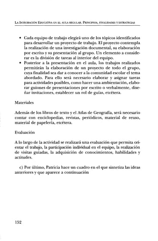 LA INTEGRACION EDUCATIVA EN EL AULA REGULAR. PRINCIPIOS, FINALIDADES Y ESTRATEGIAS




   • Cada equipo de trabajo elegird uno de los tOpicos identificados
     para desarrollar un proyecto de trabajo. El proyecto contempla
     la realizaciOn de una investigaciOn documental, su elaboraciem
     por escrito y su presentaciOn al grupo. Un elemento a conside-
     rar es la division de tareas al interior del equipo.
   • Posterior a la presentaciOn en el aula, los trabajos realizados
     permitiran la elaboraciem de un proyecto de todo el grupo,
     cuya finalidad sea dar a conocer a la comunidad escolar el tema
     abordado. Para ello sera necesario elaborar y asignar tareas
     para actividades posibles, como hacer una ambientaciOn, elabo-
     rar guiones de presentaciones por escrito o verbalmente, dise-
     fiar invitaciones, establecer un rol de guias, etcetera.

Materiales

Ademas de los libros de texto y el Atlas de Geografia, será necesario
contar con enciclopedias, revistas, periOdicos, material de reuso,
material de papeleria, etcetera.

EvaluaciOn

A lo largo de la actividad se realizard una evaluaciOn que permita ori-
entar el trabajo, la participaciOn individual en el equipo, la realizaciOn
de visitas guiadas, la adquisiciOn de conocimientos, habilidades y
actitudes.

  c) Por Ultimo, Patricia hace un cuadro en el que sintetiza las ideas
anteriores y que aparece a continuaciOn




152
 