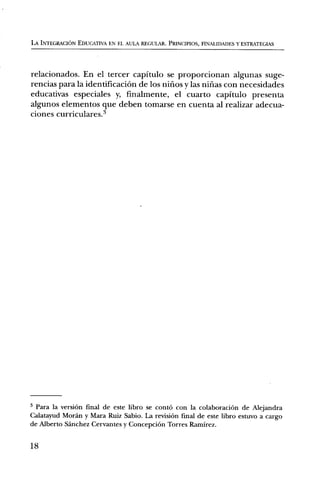 LA INTEGRACION EDUCATIVA EN EL AULA REGULAR. PRINCIPIOS, FINALIDADES Y ESTRATEGIAS




relacionados. En el tercer capitulo se proporcionan algunas suge-
rencias para la identificacinn de los nirios y las nifias con necesidades
educativas especiales y, finalmente, el cuarto capitulo presenta
algunos elementos que deben tomarse en cuenta al realizar adecua-
ciones curriculares.3




3 Para la version final de este libro se contO con la colaboraciOn de Alejandra
Calatayud Moran y Mara Ruiz Sabio. La revision final de este libro estuvo a cargo
de Alberto Sanchez Cervantes y ConcepciOn Torres Ramirez.

18
 