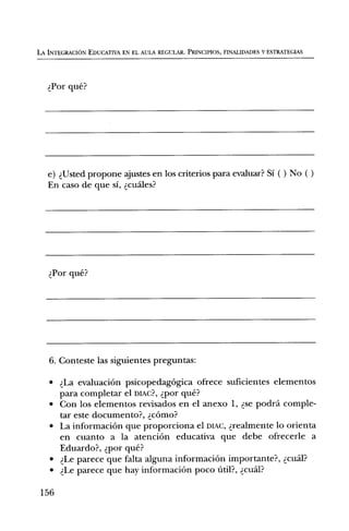 LA INTEGRACION EDUCATIVA EN EL AULA REGULAR. PRINCIPIOS, FINALIDADES Y ESTRATEGIAS




    Por que?




   e) Usted propone ajustes en los criterios para evaluar? Si ( ) No ( )
   En caso de que si, cuales?




    Por que?




   6. Conteste las siguientes preguntas:

   •    La evaluaciOn psicopedagOgica ofrece suficientes elementos
       para completar el Duc?, por que?
   •   Con los elementos revisados en el anexo 1, se podra comple-
       tar este documento?, cOrno?
   •   La informaciOn que proporciona el DIAC, realmente lo orienta
       en cuanto a la atenciOn educativa que debe ofrecerle a
       Eduardo?, por que?
   •    Le parece que falta alguna informaciOn importante?, cudl?
   •    Le parece que hay informaciOn poco

 156
 