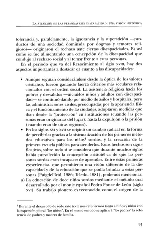 LA ATENCION DE LAS PERSONAS CON DISCAPACIDAD: UNA VISION HISTORICA




tolerancia y, paralelamente, la ignorancia y la supersticiOn —pro-
ductos de una sociedad dominada por dogmas y temores reli-
giosos— originaron el rechazo ante ciertas discapacidades. Es asi
como se fue alimentando una concepciOn de la discapacidad que
condujo al rechazo social y al temor frente a estas personas.
   En el periodo que va del Renacimiento al siglo xvill, hay dos
aspectos importantes a destacar en cuanto a las discapacidades:

  • Aunque seguian considerandose desde la Optica de los valores
     cristianos, fueron ganando fuerza criterios mas seculares rela-
     cionados con el orden social. La asistencia religiosa hacia los
     pobres y desvalidos —incluidos nirios y adultos con discapaci-
     dad— se continuO dando por medio de asilos y hospitales, pero
     las administraciones civiles, preocupadas por la apariencia fisi-
     ca y el funcionamiento de las ciudades, adoptaron medidas que
     iban desde la "protecciOn" en instituciones (cuando las per-
     sonas eran originarias del lugar), hasta la expulsion o la prisi6n
     (cuando eran de otras regiones).
  • En los siglos xvi y xvit se origin6 un cambio radical en la forma
     de percibirlas gracias a la sistematizaciOn de los primeros meto-
     dos educativos para los nifios4 sordos, y la creaciOn de la
     primera escuela ptiblica para atenderlos. Estos hechos son signi-
     ficativos, sobre todo si se considera que durante muchos siglos
     habia prevalecido la concepciOn aristotelica de que las per-
     sonas sordas eran incapaces de aprender. Entre estas primeras
     experiencias, que permitieron una vision diferente de la dis-
     capacidad y de la educaciOn que se podia brindar a estas per-
     sonas (Puigdellivol, 1986; Toledo, 1981), podemos mencionar:
  a) La educaciOn de doce nifios sordos mediante el metodo oral
     desarrollado por el monje espaliol Pedro Ponce de Leon (siglo
     xvi). Su trabajo pionero es reconocido como el origen de la


4 Durante el desarrollo de todo este texto nos referiremos tanto a nirios y nirias con
la expresiOn plural "los nifios". En el mismo sentido se aplicard "los padres" la refe-
rencia de padres y madres de familia.


                                                                                    21
 