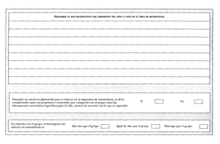 DESCRDMR LO MA' S SIGNIFICATIVO DEL DESEMPENO DEL NINO 0 NINA EN EL AREA DE MATEMATICAS




Tomando en cuenta la planeaciOn para el nifio(a) en la asignatura de maternaticas, es decir,                 	
considerando tanto los propOsitos y contenidos que comparti6 con el grupo como las                      Si                              No
adecuaciones curriculares especificas para el/ella, davanz6 de acuerdo con lo que se esperaba?




En relaciOn con el grupo, el desempetio del
niiio(a) en matematicas es:                      Ma's alto que el grupo              Igual de alto que el grupo             Mas bajo que el grupo
 