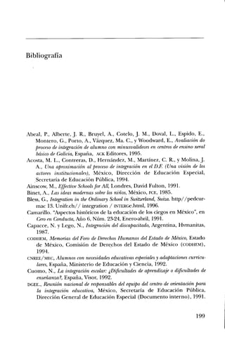 Bibliografia




Abeal, P., Alberte, J. R., Bruyel, A., Cotelo, J. M., Doval, L., Espido, E.,
     Montero, G., Porto, A., Vazquez, Ma. C., y Woodward, E., AvaliaciOn do
    proceso de integraciOn de alumno con minusvalideces en centros de ensino xeral
     basico de Galicia, Espana, ACK Editores, 1995.
Acosta, M. L., Contreras, D., Hernandez, M., Martinez, C. R., y Molina, J.
     A., Una aproximaciem al proceso de integraciOn en el D.E (Una vision de los
     actores institucionales), Mexico, DirecciOn de EducaciOn Especial,
   , Secretaria de EducaciOn Pfiblica, 1994.
Ainscow, M., Effective Schools for All, Londres, David Fulton, 1991.
Binet, A., Las ideas modernas so/ire los ninos, Mexico, FCE, 1985.
Bless, G., Integration in the Ordinary School in Switzerland, Suiza. http//pedcur-
     mac 13. Unifr.ch// integration / INTERGe.html, 1996.
Camarillo. Aspectos histOricos de la educaciOn de los ciegos en Mexico, en
     Cero en Conducta, Alio 6, NUm. 23-24, Enero-abril, 1991.
Capacce, N. y Lego, N., IntegraciOn del discapacitado, Argentina, Hvmanitas,
     1987.
CODHEM, Memorias del Foro de Do-echos Humanos del Estado de Mexico, Estado
     de Mexico, ComisiOn de Derechos del Estado de Mexico (comEm),
     1994.
CNREE/MEC, Alumnos con necesidades educativas especiales y adaptaciones curricu-
     lares, Espana, Ministerio de EducaciOn y Ciencia, 1992.
Cuomo, N., La integraciOn escolar: Dificultades de aprendizaje o dificultades de
     ensefianza?, Espana, Visor, 1992.
DGEE., Reunion nacional de responsables del equip° del centro de orientaciOn para
     la integraciOn educativa, Mexico, Secretaria de EducaciOn
     DirecciOn General de EducaciOn Especial (Documento interno), 1991.


                                                                             199
 
