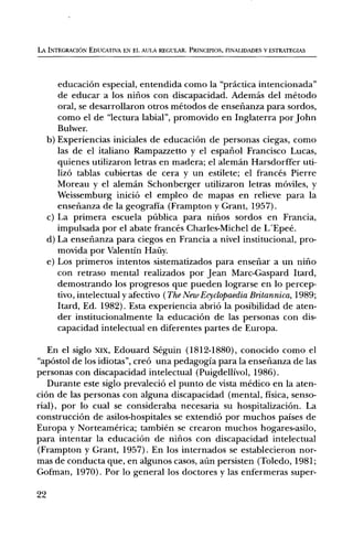 LA INTEGRACION EDUCATIVA EN EL AULA REGULAR. PRINCIPIOS, FINALIDADES Y ESTRATEGIAS




        educaciOn especial, entendida como la "practica intencionada"
        de educar a los nifios con discapacidad. Adernds del metodo
        oral, se desarrollaron otros metodos de ensenanza para sordos,
        como el de "lectura labial", promovido en Inglaterra por John
        Bulwer.
     b) Experiencias iniciales de educaciOn de personas ciegas, como
        las de el italiano Rampazzetto y el espafiol Francisco Lucas,
        quienes utilizaron letras en madera; el aleman Harsdorffer uti-
        lig) tablas cubiertas de cera y un estilete; el frances Pierre
        Moreau y el aleman Schonberger utilizaron letras móviles, y
        Weissemburg iniciel el empleo de mapas en relieve para la
        ensefianza de la geografia (Frampton y Grant, 1957).
     c) La primera escuela pñblica para nifios sordos en Francia,
        impulsada por el abate frances Charles-Michel de L'Epee.
     d) La ensefianza para ciegos en Francia a nivel institucional, pro-
        movida por Valentin Haily.
     e) Los primeros intentos sistematizados para ensenar a un nifio
        con retraso mental realizados por Jean Marc-Gaspard Itard,
        demostrando los progresos que pueden lograrse en lo percep-
        tivo, intelectual y afectivo ( The New Ecyclopaedia Britannica, 1989;
        Itard, Ed. 1982). Esta experiencia abriO la posibilidad de aten-
        der institucionalmente la educaciOn de las personas con dis-
        capacidad intelectual en diferentes partes de Europa.

   En el siglo )(Ix, Edouard Seguin (1812-1880), conocido como el
"apOstol de los idiotas", creei una pedagogia para la ensenanza de las
personas con discapacidad intelectual (Puigdellivol, 1986).
   Durante este siglo prevaleciO el punto de vista medico en la aten-
ciOn de las personas con alguna discapacidad (mental, fisica, senso-
rial), por lo cual se consideraba necesaria su hospitalizaciOn. La
construcciOn de asilos-hospitales se extendiO por muchos paises de
Europa y Norteamerica; tambien se crearon muchos hogares-asilo,
para intentar la educaciOn de niflos con discapacidad intelectual
(Frampton y Grant, 1957). En los internados se establecieron nor-
mas de conducta que, en algunos casos, aün persisten (Toledo, 1981;
Gofman, 1970). Por lo general los doctores y las enfermeras super-

22
 