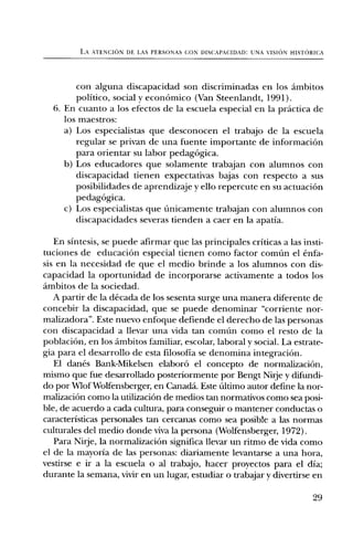 LA ATENCION DE LAS PERSONAS CON DISCAPACIDAD: UNA VISION HISTORIC:A




        con alguna discapacidad son discriminadas en los ambitos
        politico, social y econOmico (Van Steenlandt, 1991).
  6. En cuanto a los efectos de la escuela especial en la practica de
     los maestros:
     a) Los especialistas que desconocen el trabajo de la escuela
        regular se privan de una fuente importante de informaciOn
        para orientar su labor pedagOgica.
     b) Los educadores que solamente trabajan con alumnos con
        discapacidad tienen expectativas bajas con respecto a sus
        posibilidades de aprendizaje y ello repercute en su actuaci6n
        pedagOgica.
     c) Los especialistas que finicamente trabajan con alumnos con
        discapacidades severas tienden a caer en la apatia.

   En sintesis, se puede afirmar que las principales criticas a las insti-
tuciones de educaciOn especial tienen como factor comfin el enfa-
sis en la necesidad de que el medio brinde a los alumnos con dis-
capacidad la oportunidad de incorporarse activamente a todos los
ambitos de la sociedad.
   A partir de la decada de los sesenta surge una manera diferente de
concebir la discapacidad, que se puede denominar "corriente nor-
malizadora". Este nuevo enfoque defiende el derecho de las personas
con discapacidad a llevar una vida tan comfin como el resto de la
poblaciOn, en los ambitos familiar, escolar, laboral y social. La estrate-
gia para el desarrollo de esta filosofia se denomina integraciOn.
   El danes Bank-Mikelsen elaborO el concepto de normalizaciOn,
mismo que fue desarrollado posteriormente por Bengt Nirje y difundi-
do por Wlof Wolfensberger, en Canada. Este filtimo autor define la nor-
malizaciOn como la utilizaciOn de medios tan normativos como sea posi-
ble, de acuerdo a cada cultura, para conseguir o mantener conductas o
caracteristicas personales tan cercanas como sea posible a las normas
culturales del medio donde viva la persona (Wolfensberger, 1972).
   Para Nirje, la normalizaciOn significa llevar un ritmo de vida como
el de la mayoria de las personas: diariamente levantarse a una hora,
vestirse e ir a la escuela o al trabajo, hacer proyectos para el dia;
durante la semana, vivir en un lugar, estudiar o trabajar y divertirse en

                                                                         29
 