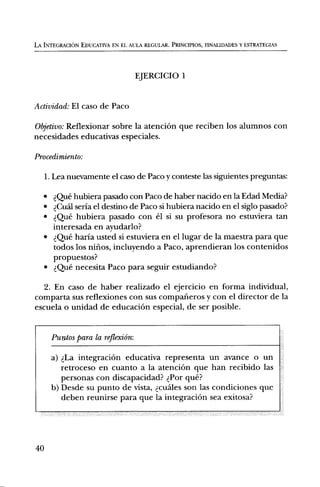 LA INTEGRACION EDUCATIVA EN EL AULA REGULAR. PRINCIPIOS, FINALIDADES Y ESTRATEGIAS




                                   EJERCICIO 1


Actividad: El caso de Paco

Objetivo: Reflexionar sobre la atenciOn que reciben los alumnos con
necesidades educativas especiales.

Procedimiento:

     I. Lea nuevamente el caso de Paco y conteste las siguientes preguntas:

   • Que hubiera pasado con Paco de haber nacido en la Edad Media?
   • dCu5.1 seria el destino de Paco si hubiera nacido en el siglo pasado?
   • d,Que hubiera pasado con el si su profesora no estuviera tan
     interesada en ayudarlo?
   • Qi..te haria usted si estuviera en el lugar de la maestra para que
     todos los nilios, incluyendo a Paco, aprendieran los contenidos
     propuestos?
   • Ql..fe necesita Paco para seguir estudiando?

  2. En caso de haber realizado el ejercicio en forma individual,
comparta sus reflexiones con sus comparieros y con el director de la
escuela o unidad de educaciOn especial, de ser posible.


       Puntos para la reflexiOn:

       a) La integraciOn educativa representa un avance o un
          retroceso en cuanto a la atenciOn que han recibido las
          personas con discapacidad? Por que?
       b) Desde su punto de vista, Icuales son las condiciones que
          deben reunirse para que la integraciOn sea exitosa?




40
 