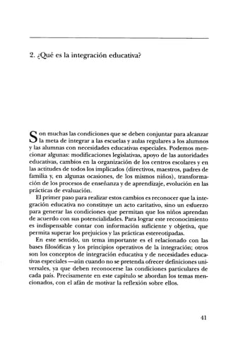 2. Que es la integraciOn educativa?




Q on muchas las condiciones que se deben conjuntar para alcanzar
    la meta de integrar a las escuelas y aulas regulares a los alumnos
y las alumnas con necesidades educativas especiales. Podemos men-
cionar algunas: modificaciones legislativas, apoyo de las autoridades
educativas, cambios en la organizaciOn de los centros escolares y en
las actitudes de todos los implicados (directivos, maestros, padres de
familia y, en algunas ocasiones, de los mismos nifios), transforma-
ciOn de los procesos de ensefianza y de aprendizaje, evoluciOn en las
practicas de evaluaciOn.
   El primer paso para realizar estos cambios es reconocer que la inte-
graciOn educativa no constituye un acto caritativo, sino un esfuerzo
para generar las condiciones que permitan que los niflos aprendan
de acuerdo con sus potencialidades. Para lograr este reconocimiento
es indispensable contar con informaciOn suficiente y objetiva, que
permita superar los prejuicios y las practicas estereotipadas.
   En este sentido, un tema importante es el relacionado con las
bases filosOficas y los principios operativos de la integraciOn; otros
son los conceptos de integraci6n educativa y de necesidades educa-
tivas especiales cuando no se pretenda ofrecer definiciones uni-
versales, ya que deben reconocerse las condiciones particulares de
cada pals. Precisamente en este capitulo se abordan los temas men-
cionados, con el afdn de motivar la reflexiOn sobre ellos.




                                                                    41
 