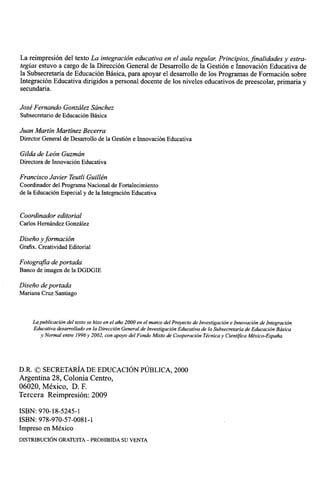 La reimpresiOn del texto La integraci6n educativa en el aula regular. Principios, finalidades y estra-
tegias estuvo a cargo de la DirecciOn General de Desarrollo de la Gesti6n e InnovaciOn Educativa de
la Subsecretaria de Educaci6n Basica, para apoyar el desarrollo de los Programas de FormaciOn sobre
IntegraciOn Educativa dirigidos a personal docente de los niveles educativos de preescolar, primaria y
secundaria.

Jose Fernando Gonzalez Sanchez
Subsecretario de Educaci6n Basica

Juan Martin Martinez Becerra
Director General de Desarrollo de la GestiOn e InnovaciOn Educativa

Gilda de Leon Guzman
Directora de InnovaciOn Educativa

Francisco Javier Teutli Guillen
Coordinador del Programa Nacional de Fortalecimiento
de la EducaciOn Especial y de la IntegraciOn Educativa


Coordinador editorial
Carlos Hernandez Gonzalez

Diseiio y formaciOn
Grafix. Creatividad Editorial

Fotografia de portada
Banco de imagen de la DGDGIE

Diseiio de portada
Mariana Cruz Santiago



     La publicaciOn del texto se hizo en el ano 2000 en el marco del Proyecto de InvestigaciOn e InnovaciOn de IntegraciOn
     Educativa desarrollado en la Direcci6n General de InvestigaciOn Educativa de la Subsecretaria de EducaciOn Basica
        y Normal entre 1996y 2002, con apoyo del Fondo Mixto de CooperaciOn Tecnica y Cientifica Mexico-Esparia.




D.R. C SECRETARIA DE EDUCACION PUBLICA, 2000
Argentina 28, Colonia Centro,
06020, Mexico, D. F.
Tercera ReimpresiOn: 2009

ISBN: 970-18-5245-1
ISBN: 978-970-57-0081-1
Impreso en Mexico
DISTRIBUCION GRATUITA — PROHIBIDA SU VENTA
 