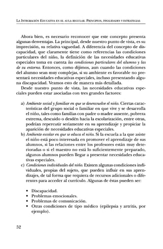 LA INTEGRACION EDUCATIVA EN EL AULA REGULAR. PRINCIPIOS, FINALIDADES Y ESTRATEGIAS




   Ahora bien, es necesario reconocer que este concepto presenta
algunas desventajas. La principal, desde nuestro punto de vista, es su
imprecision, su relativa vaguedad. A diferencia del concepto de dis-
capacidad, que claramente tiene como referencias las condiciones
particulares del nifio, la definiciOn de las necesidades educativas
especiales toma en cuenta las condiciones particulares del alumno y las
de su entomb. Entonces, como dijimos, aun cuando las condiciones
del alumno sean muy complejas, si su ambiente es favorable no pre-
sentard necesidades educativas especiales, incluso presentando algu-
na discapacidad. Veamos esto de manera mas detallada.
   Desde nuestro punto de vista, las necesidades educativas espe-
ciales pueden estar asociadas con tres grandes factores:

     a) Ambiente social y familiar en que se desenvuelve el niiio. Ciertas carac-
        teristicas del grupo social o familiar en que vive y se desarrolla
        el nifio, tales como familias con padre o madre ausente, pobreza
        extrema, descuido o desden hacia la escolarizaciOn, entre otras,
        podrian repercutir seriamente en su aprendizaje y propiciar la
        apariciOn de necesidades educativas especiales.
     b) Ambiente escolar en que se educa el nino. Si la escuela a la que asiste
        el nifio esta poco interesada en promover el aprendizaje de sus
        alumnos, si las relaciones entre los profesores estan muy dete-
        rioradas o si el maestro no esta lo suficientemente preparado,
        algunos alumnos pueden llegar a presentar necesidades educa-
        tivas especiales.
     c) Condiciones individuales del niiio. Existen algunas condiciones indi-
        viduales, propias del sujeto, que pueden influir en sus apren-
        dizajes, de tal forma que requiera de recursos adicionales o dife-
        rentes para acceder al curriculo. Algunas de estas pueden ser:

        •   Discapacidad.
        •   Problemas emocionales.
        •   Problemas de comunicaciOn.
        •   Otras condiciones de tipo medico (epilepsia y artritis, por
            ejemplo).


52
 