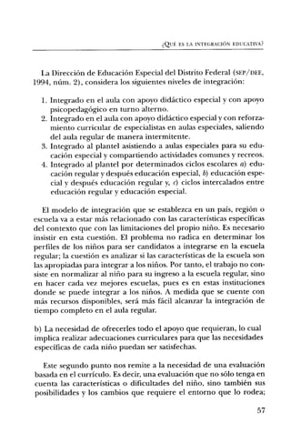 Qi_JE, ES LA INTEGRACION EDUCATIVA?




  La DirecciOn de EducaciOn Especial del Distrito Federal (SEP/DEE,
1994, warn. 2), considera los siguientes niveles de integraciOn:

  1. Integrado en el aula con apoyo didactic° especial y con apoyo
     psicopedagOgico en turno alterno.
  2. Integrado en el aula con apoyo didactic° especial y con reforza-
     miento curricular de especialistas en aulas especiales, saliendo
     del aula regular de manera intermitente.
  3. Integrado al plantel asistiendo a aulas especiales para su edu-
     caciOn especial y compartiendo actividades comunes y recreos.
  4. Integrado al plantel por determinados ciclos escolares a) edu-
     caciOn regular y despues educaciOn especial, b) educaciOn espe-
     cial y despues educaciOn regular y, c) ciclos intercalados entre
     educaciOn regular y educaci6n especial.

   El modelo de integraci6n que se establezca en un pals, region o
escuela va a estar mas relacionado con las caracteristicas especificas
del contexto que con las limitaciones del propio nirio. Es necesario
insistir en esta cuestiOn. El problema no radica en determinar los
perfiles de los nifios para ser candidatos a integrarse en la escuela
regular; la cuestiOn es analizar si las caracteristicas de la escuela son
las apropiadas para integrar a los niiios. Por tanto, el trabajo no con-
siste en normalizar al nilio para su ingreso a la escuela regular, sino
en hacer cada vez mejores escuelas, pues es en estas instituciones
donde se puede integrar a los nifios. A medida que se cuente con
mas recursos disponibles, sera mas facil alcanzar la integraciOn de
tiempo completo en el aula regular.

b) La necesidad de ofrecerles todo el apoyo que requieran, lo cual
implica realizar adecuaciones curriculares para que las necesidades
especificas de cada nifio puedan ser satisfechas.

  Este segundo punto nos remite a la necesidad de una evaluaciOn
basada en el curriculo. Es decir, una evaluaciOn que no solo tenga en
cuenta las caracteristicas o dificultades del niño, sino tambien sus
posibilidades y los cambios que requiere el entomb que lo rodea;

                                                                          57
 
