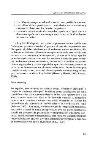 dQuE ES LA INTEGRACION EDUCATIVA?




  • Los nifios tienen que ser educados lo Inas cerca posible de sus casas.
  • Los nifios deben participar en actividades no academicas y
    extracurriculares con los demas compalieros.
  • Los nifios deben asistir a las escuelas regulares, al igual que sus
    demds compafieros, a menos que en ellas no se de el ambiente
    menos restrictivo.

   La Ley 94-142 dispone que todas las personas deben recibir una
"educaciOn gratuita apropiada" que, en el caso de las personas con
discapacidad, debe brindarse en el ambiente menos restrictivo. Sin
embargo, se hicieron diferentes interpretaciones de esta ley y lo que
era una clara propuesta de integraciOn, ya que se buscaba que las
escuelas regulares contaran con los recursos necesarios para consti-
tuir ambientes menos restrictivos, deriv6 en la creaciOn de institu-
ciones segregadas y clases especiales que desafortunadamente se
enraizaron fuertemente en el sistema educativo. En un intento por
revertir esta situaciOn, se aculiO el concepto de mainstreaming, mismo
que no aparece en dicha Ley 94-142 (Heron y Harris, 1982; Remus,
1995).

Mainstreaming

En espafiol, este termino se traduce como "corriente principal" o
6` seguir la corriente principal". Se define como la ubicaci6n del nifio
con dificultades para aprender dentro de las clases regulares con o sin
adecuaciones especiales. Esto es lo deseable cuando la educaciOn
regular es el ambiente menos restrictivo, tomando en cuenta las
necesidades de aprendizaje individuales y la conducta del nifio
(Schloss, 1992). Entonces, mainstreaming es la integraciOn temporal,
instructiva y social de nifios excepcionales con sus pares `normales',
basada en procesos de planeaciOn y programaciOn educativa, con-
tinua, individualmente determinada, que requiere la clarificaciOn de
responsabilidades entre el personal administrativo regular y especial,
de instrucciOn y de apoyo (Kaufman et al., 1975).



                                                                       61
 