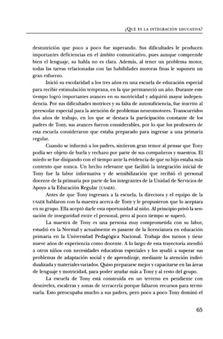 i:;2ut., ES LA INTEGRACION EDUCATIVA?


desnutriciOn que poco a poco fue superando. Sus dificultades le producen
importantes deficiencias en el ambito comunicativo, pues aunque comprende
bien el lenguaje, su habla no es clara. Ademds, al tener un problema motor,
todas las tareas relacionadas con las habilidades motoras finas le suponen un
gran esfuerzo.
      Inici6 su escolaridad a los tres alms en una escuela de educaci6n especial
para recibir estimulaciOn temprana, en la que permaneci6 un ario. Durante este
tiempo logrO importantes avances en su motricidad y adquiri6 mayor indepen-
dencia. Por sus dificultades motrices y su falta de autosuficiencia, fue inscrito al
preescolar especial para la atenciOn de problemas neuromotores. Transcurridos
dos alms de trabajo, en los que se destaca la participaciOn constante de los
padres de Tony, sus avances fueron considerables, por lo que los profesores de
esta escuela consideraron que estaba preparado para ingresar a una primaria
regular.
       Cuando se inform6 a los padres, sintieron gran temor al pensar que Tony
podia ser objeto de burla y rechazo por parte de sus compafieros y maestros. El
miedo se fue disipando con el tiempo ante la evidencia de que su hijo estaba mas
contento que nunca. Un hecho relevante que facilit6 la integraciOn inicial de
Tony fue la labor informativa y de sensibilizaciOn que recibi6 el personal
docente de la primaria por parte de los integrantes de la Unidad de Servicios de
Apoyo a la EducaciOn Regular (USAER).
      Antes de que Tony ingresara a la escuela, la directora y el equipo de la
USAER hablaron con la maestra acerca de Tony y le propusieron que lo aceptara
en su grupo. Ella acept6 darle esta oportunidad al nifio. Al principio priv6 la sen-
saci6n de inseguridad entre el personal, pero al poco tiempo se super&
       La maestra de Tony es una persona muy comprometida con su labor,
estudi6 en la Normal y actualmente es pasante de la licenciatura en educaciOn
primaria en la Universidad Pedag6gica Nacional. Trabaja dos turnos y tiene
nueve afios de experiencia como docente. A lo largo de esta trayectoria atendi6
a otros niflos con necesidades educativas especiales y los ayudO a superar sus
problemas de adaptaciOn social y de aprendizaje, mediante la atenciOn indivi-
dualizada y materiales variados. Quiso prepararse mejor y capacitarse en las areas
de lenguaje y motricidad, para poder ayudar mas a Tony y al resto del grupo.
       La escuela de Tony esta construida en un terreno en pendiente con
desniveles, escaleras y zonas de terraceria porque faltaron recursos para termi-
narla. Esto preocupaba mucho a sus padres, pero poco a poco Tony domin6 el


                                                                                 65
 
