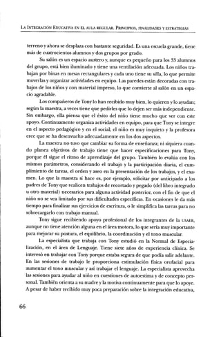 LA INTEGRACION EDUCATIVA EN EL AULA REGULAR. PRINCIPIOS, FINALIDADES Y ESTRATEGIAS



      terreno y ahora se desplaza con bastante seguridad. Es una escuela grande, tiene
      mas de cuatrocientos alumnos y dos grupos por grado.
            Su salon es un espacio austero y, aunque es pequerio para los 33 alumnos
      del grupo, esta bien iluminado y tiene una ventilaciOn adecuada. Los niiios tra-
      bajan por binas en mesas rectangulares y cada uno tiene su silla, lo que permite
      moverlas y organizar actividades en equipo. Las paredes estan decoradas con tra-
      bajos de los nirios y con material impreso, lo que convierte al salOn en un espa-
      cio agradable.
            Los compafieros de Tony lo han recibido muy bien, lo quieren y lo ayudan;
     segfin la maestra, a veces tiene que pedirles que lo dejen ser mas independiente.
     Sin embargo, ella piensa que el exit° del niiio tiene mucho que ver con este
     apoyo. Continuamente organiza actividades en equipo, para que Tony se integre
     en el aspecto pedagOgico y en el social; el niflo es muy inquieto y la profesora
     cree que se ha desenvuelto adecuadamente en los dos aspectos.
            La maestra no tuvo que cambiar su forma de ensefianza; ni siquiera cuan-
     do planea objetivos de trabajo tiene que hacer especificaciones para Tony,
     porque el sigue el ritmo de aprendizaje del grupo. Tambien lo evaltia con los
     mismos parâmetros, considerando el trabajo y la participaciOn diaria, el cum-
     plimiento de tareas, el orden y aseo en la presentaciOn de los trabajos, y el exa-
     men. Lo que la maestra Si hace es, por ejemplo, solicitar por anticipado a los
     padres de Tony que realicen trabajos de recortado y pegado (del libro integrado
     u otro material) necesarios para alguna actividad posterior, con el fin de que el
     nirio no se y ea limitado por sus dificultades especificas. En ocasiones le da Inas
     tiempo para finalizar sus ejercicios de escritura, o le simplifica las tareas para no
     sobrecargarlo con trabajo manual.
            Tony sigue recibiendo apoyo profesional de los integrantes de la USAER,
     aunque no tiene atenciOn alguna en el area motora, lo que seria muy importante
     para mejorar su postura, el equilibrio, la coordinaciOn y el tono muscular.
            La especialista que trabaja con Tony estudi6 en la Normal de Especia-
     lizaciOn, en el area de Lenguaje. Tiene siete afios de experiencia clinica. Se
     interes6 en trabajar con Tony porque estaba segura de que podia salir adelante.
     En las sesiones de trabajo le proporciona estimulaciOn fisica orofacial para
     aumentar el tono muscular y asi trabajar el lenguaje. La especialista aprovecha
     las sesiones para ayudar al nifio en cuestiones de autoestima y de concepto per-
     sonal Tambien orienta a su madre y la motiva continuamente para que lo apoye.
     A pesar de haber recibido muy poca preparaciOn sobre la integraciOn educativa,


66
 