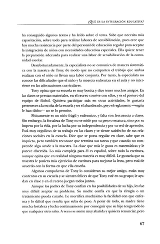 (2I_JE, ES LA INTEGRACION EDUCATIVA?


ha conseguido algunos textos y ha leido sobre el tema. Sabe que necesita mas
capacitaciOn, sobre todo para realizar labores de sensibilizaciOn, pues cree que
hay mucha resistencia por parte del personal de educaciOn regular para aceptar
la integraci6n de nifios con necesidades educativas especiales. Ella quiere tener
la preparaciOn adecuada para realizar una labor de sensibilizaciOn de la comu-
nidad escolar.
       Desafortunadamente, la especialista no se comunica de manera sistemati-
ca con la maestra de Tony, de modo que no comparten el trabajo que ambas
realizan con el nirio ni llevan una labor conjunta. Por tanto, la especialista no
conoce las dificultades que el nirio y la maestra enfrentan en el aula y no inter-
viene en las adecuaciones curriculares.
       Tony opina que su escuela es muy bonita y dice tener muchos amigos. En
las clases se prestan materiales, en el recreo convive con ellos, y es el portero del
equipo de fritbol. Quisiera participar mas en otras actividades, le gustaria
pertenecer a la escolta de la escuela y ser el abanderado, pero el reglamento —segfin
le han dicho-- no se lo permite.
       Fisicamente es un nirio fragil y enfermizo, y falta con frecuencia a clases.
Sin embargo, la fortaleza de Tony no se mide por su peso o estatura, sino por su
impetu por la vida, por la lucha por su independencia y por su sed de aprender.
Esta muy orgulloso de su trabajo en las clases y se siente satisfecho de sus rela-
ciones sociales en la escuela. Dice que se porta regular en clase, sabe que es
inquieto, pero tambien reconoce que termina sus tareas y que cuando no corn-
prende algo acude a la maestra. La clase que mas le gusta es matematicas y le
parece divertida. Lo mas compleja para el es espafiol, sobre todo la escritura,
aunque opina que en realidad ninguna materia es muy dificil. Le gustaria que su
maestra le pusiera mas ejercicios de escritura para mejorar la letra, pero está de
acuerdo con la forma en que ella ensefia.
       Algunos comparieros de Tony lo consideran su mejor amigo, estan muy
contentos en su escuela y se sienten felices de que Tony este en su grupo; le ayu-
dan en clase y en el recreo juegan todos juntos.
       Aunque los padres de Tony confian en las posibilidades de su hijo, les fue
muy dificil aceptar su problema. Su madre confia en que la cirugia o un
tratamiento pueda curarlo. Le mortifica muchisimo la facilidad con que enfer-
ma y lo dificil que resulta que suba de peso. A pesar de todo, su madre tiene
mucha fortaleza y lucha continuamente por conseguir que su hijo tenga todo lo
que cualquier otro nifio. A veces se siente muy abatida y quisiera renunciar, pero


                                                                                  67
 