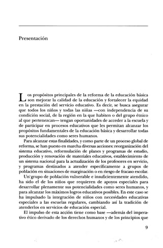 PresentaciOn




     os prop6sitos principales de la reforma de la educaciOn basica
I4 son mejorar la calidad de la educaciOn y fortalecer la equidad
en la prestaciOn del servicio educativo. Es deck, se busca asegurar
que todos los niiios y todas las niiias —con independencia de su
condiciOn social, de la region en la que habiten o del grupo etnico
al que pertenezcan— tengan oportunidades de acceder a la escuela y
de participar en procesos educativos que les permitan alcanzar los
propOsitos fundamentales de la educaciOn basica y desarrollar todas
sus potencialidades como seres humanos.
   Para alcanzar estas finalidades, y como parte de un proceso global de
reforma, se han puesto en marcha diversas acciones: reorganizaciOn del
sistema educativo, reformulaciOn de planes y programas de estudio,
producciOn y renovaciOn de materiales educativos, establecimiento de
un sistema nacional para la actualizaciOn de los profesores en servicio,
y programas destinados a atender especificamente a grupos de
poblaciOn en situaciones de marginaciOn o en riesgo de fracas° escolar.
   Un'grupo de poblaciOn vulnerable e insuficientemente atendido,
ha sido el de los nirios que requieren de apoyos especiales para
desarrollar plenamente sus potencialidades como seres humanos, y
para alcanzar los maximos logros educativos posibles. En este caso se
ha impulsado la integraciOn de niiios con necesidades educativas
especiales a las escuelas regulares, cambiando asi la tradiciOn de
atenderlos en servicios de educaci6n especial.
   El impulso de esta acciOn tiene como base —ademas del impera-
tivo etico derivado de los derechos humanos y de los principios que

                                                                      9
 