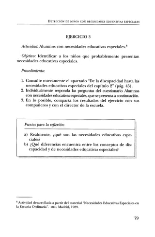 DETECCION DE NISIOS CON NECESIDADES EDUCATIVAS ESPECIALES




                                  EJERCICIO 3

   Actividad: Alumnos con necesidades educativas especiales.8

  011.etivo: Identificar a los nifios que probablemente presentan
necesidades educativas especiales.

   Procedimiento:

   I. Consulte nuevamente el apartado "De la discapacidad hasta las
      necesidades educativas especiales del capitulo 2" (pag. 45).
   2. Inclividualmente responda las preguntas del cuestionario Alumnos
      con necesidades educativas especiales, que se presenta a continuaciOn.
   3. En lo posible, comparta los resultados del ejercicio con sus
      compafieros y con el director de la escuela.



     Puntos para la reflexiOn:

     a) Realmente, clue son las necesidades educativas espe-
        ciales?
     b) Que diferencias encuentra entre los conceptos de dis-
        capacidad y de necesidades educativas especiales?




8 Actividad desarrollada a partir del material "Necesidades Educativas Especiales en
la Escuela Ordinaria". MEG, Madrid, 1989.


                                                                                 79
 