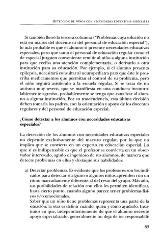 DETECCION DE NINOS CON NECESIDADES EDUCATIVAS ESPECIALES




   Si tambien llenO la tercera columna ("Problemas cuya soluciOn no
esta en manos del docente ni del personal de educaciOn especial"),
lo mas probable es que el alumno si presente necesidades educativas
especiales, pero que tanto el personal de educaciOn regular como el
de especial juzguen conveniente remitir al nifio a alguna instituciOn
para que reciba una atenciOn complementaria, o derivarlo a otra
instituciOn para su educaciOn. Por ejemplo, si el alumno presenta
epilepsia, necesitard consultar al neuropediatra para que este le pres-
criba medicamentos que permitan el control de su problema, pero
el nifio seguird asistiendo a la escuela regular. Si se trata de un
autismo muy severo, que se manifiesta en una conducta incontro-
lablemente agresiva, probablemente se tenga que canalizar al alum-
no a alguna instituciOn. Por su trascendencia, esta Ultima decision
deben tomarla los padres, con la orientaciOn y apoyo de los docentes
regulares y del personal de educaciOn especial.

t. COmo detectar a los alumnos con necesidades educativas
especiales?

La detecciOn de los alumnos con necesidades educativas especiales
no depende exclusivamente del maestro regular, por lo que no
implica que se convierta en un experto en educaciOn especial. Lo
que si es indispensable es que el profesor se convierta en un obser-
vador interesado, agudo e ingenioso de sus alumnos, de manera que
detecte problemas en ellos y destaque sus habilidades:

  a) Detectar problemas. Es evidente que los profesores son los indi-
     cados para detectar si alguno o algunos nifios aprenden con un
     ritmo marcadamente diferente al del resto del grupo. Mas ann,
     sus posibilidades de relaciOn con ellos les permiten identificar,
     hasta cierto punto, cuando alguno parece tener problemas fisi-
     cos y/o emocionales.
     Saber que un nifio tiene problemas representa una parte de la
     situaciOn; la otra es definir cuando, quien y cOmo ayudarlo. Insis-
     timos en que, independientemente de que el alumno necesite
     apoyo especializado, generalmente no deja de ser responsabili-

                                                                        83
 