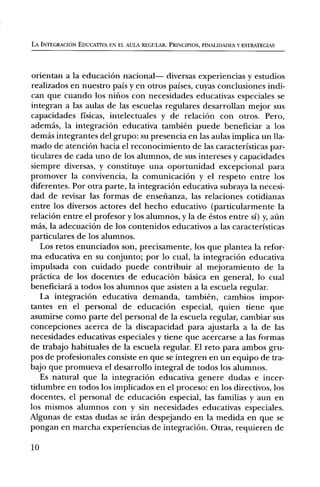LA INTEGRACION EDUCATIVA EN EL AULA REGULAR. PRINCIPIOS, FINALIDADES Y ESTRATEGIAS




orientan a la educaciOn nacional— diversas experiencias y estudios
realizados en nuestro pals y en otros paises, cuyas conclusiones indi-
can que cuando los nifios con necesidades educativas especiales se
integran a las aulas de las escuelas regulares desarrollan mejor sus
capacidades fisicas, intelectuales y de relaciOn con otros. Pero,
ademas, la integraciOn educativa tambien puede beneficiar a los
demas integrantes del grupo: su presencia en las aulas implica un lla-
mado de atenci6n hacia el reconocimiento de las caracteristicas par-
ticulares de cada uno de los alumnos, de sus intereses y capacidades
siempre diversas, y constituye una oportunidad excepcional para
promover la convivencia, la comunicaciOn y el respeto entre los
diferentes. Por otra parte, la integraciOn educativa subraya la necesi-
dad de revisar las formas de ensefianza, las relaciones cotidianas
entre los diversos actores del hecho educativo (particularmente la
relaciOn entre el profesor y los alumnos, y la de estos entre si) y, aim
mas, la adecuaciOn de los contenidos educativos a las caracteristicas
particulares de los alumnos.
   Los retos enunciados son, precisamente, los que plantea la refor-
ma educativa en su conjunto; por lo cual, la integraciOn educativa
impulsada con cuidado puede contribuir al mejoramiento de la
practica de los docentes de educaciOn basica en general, lo cual
beneficiard a todos los alumnos que asisten a la escuela regular.
   La integraciOn educativa demanda, tambien, cambios impor-
tantes en el personal de educaciOn especial, quien tiene que
asumirse como parte del personal de la escuela regular, cambiar sus
concepciones acerca de la discapacidad para ajustarla a la de las
necesidades educativas especiales y tiene que acercarse a las formas
de trabajo habituales de la escuela regular. El reto para ambos gru-
pos de profesionales consiste en que se integren en un equipo de tra-
bajo que promueva el desarrollo integral de todos los alumnos.
   Es natural que la integraciOn educativa genere dudas e incer-
tidumbre en todos los implicados en el proceso: en los directivos, los
docentes, el personal de educaciOn especial, las familias y aun en
los mismos alumnos con y sin necesidades educativas especiales.
Algunas de estas dudas se irk' despejando en la medida en que se
pongan en marcha experiencias de integraciOn. Otras, requieren de

10
 