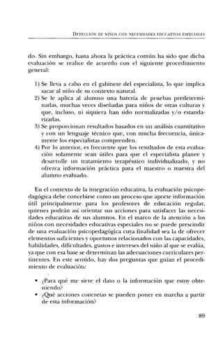 DETECCION DE NINOS CON NECESIDADES EDUCATIVAS ESPECIALES




do. Sin embargo, hasta ahora la practica coman ha sido que dicha
evaluaciOn se realice de acuerdo con el siguiente procedimiento
general:

  1) Se lleva a cabo en el gabinete del especialista, lo que implica
     sacar al nifio de su contexto natural.
  2) Se le aplica al alumno una baterla de pruebas predetermi-
     nadas, muchas veces diseliadas para nirios de otras culturas y
     que, incluso, ni siquiera han sido normalizadas y/o estanda-
     rizadas.
  3) Se proporcionan resultados basados en un analisis cuantitativo
     y con un lenguaje tecnico que, con mucha frecuencia, Unica-
     mente los especialistas comprenden.
  4) Por lo anterior, es frecuente que los resultados de esta evalua-
     ciOn solamente sean ñtiles para que el especialista planee y
     desarrolle un tratamiento terapeutico individualizado, y no
     ofrezca informaciOn practica para el maestro o maestra del
     alumno evaluado.

   En el contexto de la integraciOn educativa, la evaluaciOn psicope-
dagOgica debe concebirse como un proceso que aporte informaciOn
Util principalmente para los profesores de educaciOn regular,
quienes podran asi orientar sus acciones para satisfacer las necesi-
dades educativas de sus alumnos. En el marco de la atenciOn a los
nifios con necesidades educativas especiales no se puede prescindir
de una evaluaciOn psicopedagOgica cuya finalidad sea la de ofrecer
elementos suficientes y oportunos relacionados con las capacidades,
habilidades, dificultades, gustos e intereses del nth° al que se evaltia,
ya que con esa base se determinan las adecuaciones curriculares per-
tinentes. En este sentido, hay dos preguntas que guian el procedi-
miento de evaluaciOn:

  •  Para que me sirve el dato o la informaciOn que estoy obte-
    niendo?
  • Que acciones concretas se pueden poner en marcha a partir
    de esta informaciOn?

                                                                        89
 