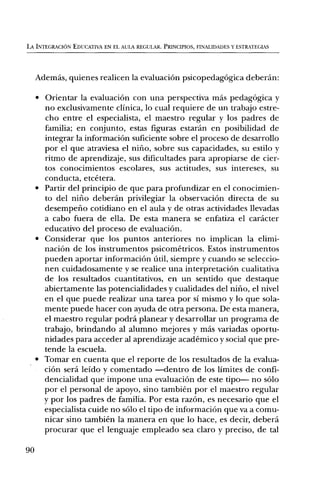 LA INTEGRACION EDIJCATIVA EN EL ALTA REGULAR. PRINCIPIOS, FINALIDADES Y ESTRATEGIAS




     Ademds, quienes realicen la evaluaciOn psicopedagOgica deberan:

     • Orientar la evaluaciOn con una perspectiva mas pedagOgica y
       no exclusivamente clinica, lo cual requiere de un trabajo estre-
       cho entre el especialista, el maestro regular y los padres de
       familia; en conjunto, estas figuras estaran en posibilidad de
       integrar la informaciOn suficiente sobre el proceso de desarrollo
       por el que atraviesa el nifio, sobre sus capacidades, su estilo y
       ritmo de aprendizaje, sus dificultades para apropiarse de cier-
       tos conocimientos escolares, sus actitudes, sus intereses, su
       conducta, etcetera.
     • Partir del principio de que para profundizar en el conocimien-
       to del nifio deberan privilegiar la observaciOn directa de su
       desempeno cotidiano en el aula y de otras actividades llevadas
       a cabo fuera de ella. De esta manera se enfatiza el caracter
       educativo del proceso de evaluaciOn.
     • Considerar que los puntos anteriores no implican la elimi-
       naciOn de los instrumentos psicometricos. Estos instrumentos
       pueden aportar informaciOn ñtil, siempre y cuando se seleccio-
       nen cuidadosamente y se realice una interpretaciOn cualitativa
       de los resultados cuantitativos, en un sentido que destaque
       abiertamente las potencialidades y cualidades del nifio, el nivel
       en el que puede realizar una tarea por si mismo y lo que sola-
       mente puede hacer con ayuda de otra persona. De esta manera,
       el maestro regular podrá planear y desarrollar un programa de
       trabajo, brindando al alumno mejores y mas variadas oportu-
       nidades para acceder al aprendizaje academico y social que pre-
       tende la escuela.
     • Tomar en cuenta que el reporte de los resultados de la evalua-
       ciOn sera leido y comentado —dentro de los limites de confi-
       dencialidad que impone una evaluaciOn de este tipo— no solo
       por el personal de apoyo, sino tambien por el maestro regular
       y por los padres de familia. Por esta razOn, es necesario que el
       especialista cuide no solo el tipo de informaciOn que va a comu-
       nicar sino tambien la manera en que lo hace, es decir, debera
       procurar que el lenguaje empleado sea claro y preciso, de tal

90
 