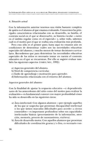 LA INTEGRACION EDUCATIVA EN EL ALIA REGULAR. PRINCIPIOS, FINALIDADES Y ESTRATEGIAS




6. Situacian actual

Con la informaciOn anterior tenemos una vision bastante completa
de quien es el alumno al que estamos evaluando. Conocemos las prin-
cipales caracteristicas relacionadas con su desarrollo, su familia, el
contexto social en el que se desenvuelve, su historia escolar —tanto
en el ambito regular como en el especial— y, sobre todo, sabemos
cual es el motivo por el que se realiza una evaluaciOn mas profunda.
  Pero esto solo es el primer paso; hasta aqui no estamos aim en
condiciones de determinar cuales son las necesidades educativas
especiales del alumno, y mucho menos de tomar decisiones curricu-
Tares. Recordemos que para determinar las necesidades educativas
especiales de los nilios es necesario tomar en cuenta el contexto
educativo en el que se encuentran. Por ello se sugiere evaluar tam-
hien los siguientes aspectos (CNREE/MEC, 1992):

     a) Aspectos generales del alumno.
     b) Nivel de competencia curricular.
     c) Estilo de aprendizaje y motivaciOn para aprender.
     d) InformaciOn relacionada con el entorno del alumno.

Aspectos generales del alumno

Con la finalidad de ajustar la respuesta educativa —y dependiendo
tanto de los antecedentes del nil-10 como del motivo para realizar la
evaluaciOn— es fundamental conocer con mayor profundidad cOmo
ha sido su desarrollo en las siguientes areas:

     a) Area intelectual. Con algunos alumnos —por ejemplo aquellos
        de los que se sospecha que presentan discapacidad intelectual
        o los que tienen marcadas dificultades para acceder a ciertos
        contenidos— es importante profundizar sobre sus capacidades
        intelectuales basicas (procesamiento de la informaciOn, aten-
        ciOn, memoria, proceso de razonamiento, etcetera).
     b) Area de desarrollo motor. Con aquellos alumnos que presentan
        dificultades de coordinaciOn gruesa y/o fina, es necesario con-

96
 