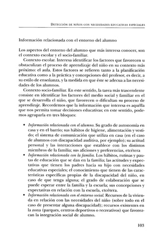 DETECCION DE NINOS CON NECESIDADES EDUCATIVAS ESPECIALES




InformaciOn relacionada con el entomb del alumno

Los aspectos del entomb del alumno que mas interesa conocer, son
el contexto escolar y el socio-familiar.
   Context° escolar. Interesa identificar los factores que favorecen u
obstaculizan el proceso de aprendizaje del nifrio en su context° mas
prOximo: el aula. Estos factores se refieren tanto a la planificaciOn
educativa como a la practica y concepciones del profesor, es decir, a
su estilo de ensefianza, y la medida en que este se adecua a las necesi-
dades de los alumnos.
   Context° socio-familiar. En este sentido, la tarea mas trascendente
consiste en identificar los factores del medio social y familiar en el
que se desarrolla el nifio, que favorecen o dificultan su proceso de
aprendizaje. Recordemos que la informaciOn que interesa es aquella
que nos permita tomar decisiones educativas; en este sentido, pode-
mos agruparla en tres bloques:

  • InformaciOn relacionada con el alumno. Su grado de autonomia en
    casa y en el barrio; sus habitos de higiene, alimentaciOn y vesti-
    do; el sistema de comunicaciOn que utiliza en casa (en el caso
    de alumnos con discapacidad auditiva, por ejemplo); su actitud
    personal y las interacciones que establece con los distintos
    miembros de la familia; sus aficiones y preferencias, etcetera
  • InformaciOn relacionada con la familia. Los habitos, rutinas y pau-
    tas de educaciOn que se dan en la familia; las actitudes y expec-
    tativas que tienen los padres hacia su hijo con necesidades
    educativas especiales; el conocimiento que tienen de las carac-
    teristicas especificas propias de la discapacidad del nifio, en
    caso de que tenga alguna; el grado de colaboraciOn que se
    puede esperar entre la familia y la escuela; sus concepciones y
    expectativas en relaciOn con la escuela, etcetera.
  • InformaciOn relacionada con el entorno social. Recursos de la vivien-
    da en relaciOn con las necesidades del nilio (sobre todo en el
    caso de presentar alguna discapacidad); recursos existentes en
    la zona (parques, centros deportivos o recreativos) que favorez-
    can la integraci6n social de alumno.

                                                                      103
 