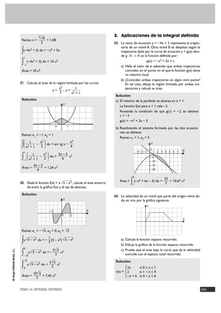 3                                              3. Aplicaciones de la integral definida
                                 Raíces: x =
                                                           √ 10 = 1,08
                                                               2                                          33. La recta de ecuación y = – 4x + 2 representa la trayec-
                                                                                                              toria de un móvil A. Otro móvil B se desplaza según la
                                 ∫(–4x + 5) dx = – x + 5x
                                               3                           4
                                                                                                              trayectoria dada por la curva de ecuación y = g(x), don-
                                                                                                              de g : ‫ ޒ 8 ޒ‬es la función definida por:
                                     1

                                 ∫ (–4x + 5) dx = 10 u
                                     –1
                                                   3                             2                                               g(x) = – x2 + 2x + c
                                                                                                              a) Halla el valor de c sabiendo que ambas trayectorias
                                 Área = 10 u2                                                                    coinciden en el punto en el que la función g(x) tiene
                                                                                                                 un máximo local.
                                                                                                              b) ¿Coinciden ambas trayectorias en algún otro punto?
                                31. Calcula el área de la región limitada por las curvas                         En tal caso, dibuja la región limitada por ambas tra-
                                                                                     x2        1                 yectorias y calcula su área.
                                                                               y=       , y= 2
                                                                                     2      x +1
                                                                                                           Solución:
                                 Solución:                                                                 a) El máximo de la parábola se alcanza en x = 1
                                                                                       Y
                                                                                                              La función f(x) para x = 1 vale –2
                                                                                                              Poniendo la condición de que g(1) = – 2, se obtiene
                                                                                                              c = –3
                                                                                                              g(x) = – x2 + 2x – 3
                                                                               –1          1
                                                                                                           b) Resolviendo el sistema formado por las dos ecuacio-
                                                                                                              nes, se obtiene:
                                 Raíces: x1 = – 1, x2 = 1
                                                                                                              Raíces: x1 = 1, x2 = 5

                                 ∫( x 1+ 1 –                       )
                                                               x2                 x3                                                  Y
                                                                  dx = arc tg x –
                                          2                    2                  6
                                                                                                                                      5
                                                                                                                           –3 –2 –1       1 2 3 4 5 6 7   X

                                          (                            )
                                     1
                                                1    x2      3π – 2 2
                                 ∫   –1       x2+1
                                                   –
                                                     2
                                                        dx =
                                                               6
                                                                   u                                                                  –5
                                                                                                                                      –10
                                                   3π – 2                                                                             –15
                                 Área =                   = 1,24 u2                                                                   –20
                                                     6

                                                                                                                       5
                                                                                                                                               32
                                32. Dada la función f(x) = x √5 –                              x2
                                                                             , calcula el área encerra-
                                                                                                             Área =   ∫ (–x + 6x – 5) dx =
                                                                                                                       1
                                                                                                                             2
                                                                                                                                                3
                                                                                                                                                  = 10,67 u2
                                          da entre la gráfica f(x) y el eje de abscisas.

                                 Solución:
                                                                                                          34. La velocidad de un móvil que parte del origen viene da-
                                                                                       Y                      da, en m/s, por la gráfica siguiente:
                                                                                                                                  Y
                                                                          —                         X
                                                                       – √5
                                                                                      0         —
                                                                                               √5
                                                                                                                                                          X



                                 Raíces: x1 = – √5 , x2 = 0, x3 = √5
                                                                       1
                                 ∫x √ 5 – x            2
                                                           dx = –
                                                                       3
                                                                         (5 – x2) √ 5 – x2                    a) Calcula la función espacio recorrido.
                                                                                                              b) Dibuja la gráfica de la función espacio recorrido.
                                     0
© Grupo Editorial Bruño, S.L.




                                                                               5√ 5 2                         c) Prueba que el área bajo la curva que da la velocidad
                                 ∫   – √5
                                         –
                                              x √ 5 – x2 dx = –
                                                                                3
                                                                                   u
                                                                                                                 coincide con el espacio total recorrido.
                                       –
                                     √5                                                                    Solución:
                                                                           5√ 5 2
                                 ∫   0
                                          x √ 5 – x2 dx =
                                                                            3
                                                                               u
                                                                                                                  ° 2x
                                                                                                                  §
                                                                                                                            si 0 Ì x Ì 1
                                                   10√ 5
                                                                                                           v(t) = ¢ 2       si 1 < x Ì 4
                                 Área =                  = 7,45 u2                                                § – x + 6 si 4 < x Ì 6
                                                     3                                                            £


                                TEMA 14. INTEGRAL DEFINIDA                                                                                                               465
 