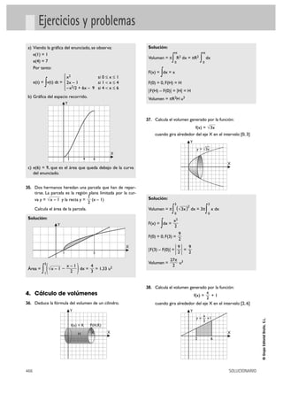 Ejercicios y problemas
 a) Viendo la gráfica del enunciado, se observa:                      Solución:
                                                                                        H                     H
    e(1) = 1
    e(4) = 7
                                                                      Volumen = π   ∫   0
                                                                                            R2 dx = πR2
                                                                                                          ∫   0
                                                                                                                  dx

    Por tanto:
                       ° x2             si 0 Ì x Ì 1
                                                                             ∫
                                                                      F(x) = dx = x
                       §
            ∫
      e(t) = v(t) dt = ¢ 2x – 1         si 1 < x Ì 4
                       § –x2/2 + 6x – 9 si 4 < x Ì 6
                       £
                                                                      F(0) = 0, F(H) = H
                                                                      |F(H) – F(0)| = |H| = H
 b) Gráfica del espacio recorrido.                                    Volumen = πR2H u3
                            Y



                                                                     37. Calcula el volumen generado por la función:
                                                                                               f(x) = √3x
                                                                         cuando gira alrededor del eje X en el intervalo [0, 3]
                                                                                                  Y
                                                                                                            —
                                                                                                       y = √3x
                                                             X
                                1           4    6
                                                                                                                                 X
 c) e(6) = 9, que es el área que queda debajo de la curva
    del enunciado.


35. Dos hermanos heredan una parcela que han de repar-
      tirse. La parcela es la región plana limitada por la cur-
                                     1                                Solución:
      va y = √x – 1 y la recta y = (x – 1)
                                     2                                                  3                             3
      Calcula el área de la parcela.                                  Volumen = π   ∫   0
                                                                                         ( √3x )2 dx = 3π         ∫   0
                                                                                                                          x dx

 Solución:
                                                                                    x2
                    Y                                                        ∫
                                                                      F(x) = dx =
                                                                                    2
                                                                                             9
                                                                      F(0) = 0, F(3) =
                                                                                             2

                        1                        5
                                                                 X
                                                                      |F(3) – F(0)| =   |9|= 9
                                                                                         2   2
                                                                                  27π 3
                                                                      Volumen =      u
          ∫(                            )
            5
                         x–1      4                                                2
 Área =         √x – 1 –     dx =   = 1,33 u2
            1             2       3


                                                                     38. Calcula el volumen generado por la función:
4. Cálculo de volúmenes                                                                              x
                                                                                                      f(x) =
                                                                                                        +1
                                                                                                     2
36. Deduce la fórmula del volumen de un cilindro.                        cuando gira alrededor del eje X en el intervalo [2, 6]
                                    Y                                                             Y
                                                                                                           x
                                                                                                       y = — +1
                                                                                                                                                © Grupo Editorial Bruño, S.L.




                                                                                                           2
                                    f(x) = R    P(H,R)

                                        H       R        X                                                                       X
                                                                                                      2                   6




466                                                                                                                              SOLUCIONARIO
 