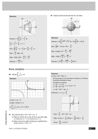 39. Deduce la fórmula del volumen de una esfera.
                                 Solución:
                                                              Y                                                                                 Y
                                                                       x
                                                                   y = — +1                                                                     y = √R2 – x2
                                                                       2


                                                                                        X                                                                    X
                                                                   2                6                                       A(–R, 0)                6 B(R, 0)




                                                    ∫(             )
                                                        6              2
                                                            x                                         Solución:
                                 Volumen = π                  +1           dx
                                                        2   2                                                           R                                R
                                                                                                      Volumen = 2π  ∫    ( √ R2 – x2 )2 dx = 2π         ∫ (R – x ) dx
                                                                                                                                                             2   2

                                 ( )
                                           2
                                  x              x2                                                                     0                                0
                                    +1         =    +x+1
                                  2              4
                                                                                                                                           x3
                                                                                                             ∫
                                                                                                      F(x) = (R2 – x2) dx = R2x –
                                   ∫(                         )
                                               x2              x3 x2                                                                       3
                                 F(x) =           + x + 1 dx =    +   +x
                                               4               12   2
                                                                                                                                 R3   2R3
                                                                                                      F(0) = 0, F(R) = R3 –         =
                                         14                                                                                      3     3
                                 F(2) =     , F(6) = 42
                                          3

                                 |F(6) – F(2)| = 42 –   |
                                                       14
                                                        3
                                                          =
                                                            112
                                                             3         |                              |F(R) – F(0)| =   | 2R | = 2R
                                                                                                                           3
                                                                                                                             3

                                                                                                                                  3
                                                                                                                                       3
                                                                                                                                           u3

                                              112π 3                                                                    2R3   4πR3  4
                                 Volumen =          u                                                 Volumen = 2π          =      = πR3 u3
                                                3                                                                        3     3    3



                                Para ampliar
                                                    3
                                                         1                                            Solución:
                                40. Calcula
                                                ∫0      x+1
                                                            dx
                                                                                                      a) f'(x) = 6x2 + 2bx + a
                                 Solución:                                                               En los puntos en los que tiene el máximo y el mínimo,
                                                                                Y                        la primera derivada se anula.
                                                                                                         Se obtiene el sistema:
                                                                                                         a + 2b + 6 = 0 °
                                                                                                                            ò a = 12, b = – 9
                                                                                                         a + 4b + 24 = 0 ¢£
                                                                                            X
                                                                                                         y = 2x3 – 9x2 + 12x – 5
                                                                                        3
                                                                                                                              5
                                                                                                      b) Raíces: x1 = 1, x2 =
                                                                                                                              2
                                                                                                                                            Y


                                 a) F(x) = L |x + 1|
                                                                                                                                              5
                                                                                                                                              –
                                                                                                                                            1 2              X
                                 b) F(0) = 0, F(3) = L 4
                                                                                                                                                    3
                                       3
                                           1
                                 c)
                                      ∫ x + 1 dx = L 4 = 1,39 u
                                       0
                                                                                2
© Grupo Editorial Bruño, S.L.




                                                                                                                 x4
                                41. Sea la función f(x) = 2x3 + bx2 + ax – 5                            • F(x) =      – 3x3 + 6x2 – 5x
                                                                                                                  2
                                      a) Halla los valores de a y b, de forma que f(x) tenga                                 3            75            3
                                         un máximo en x = 1 y un mínimo en x = 2                        • F(0) = 0, F(1) = – , F(5/2) = –    , F(3) = –
                                                                                                                             2            32            2
                                      b) Halla el área de la región limitada por la gráfica f(x) y                 51
                                         el eje X entre x = 0 y x = 3                                   • Área =        = 3,19 u2
                                                                                                                   16


                                TEMA 14. INTEGRAL DEFINIDA                                                                                                              467
 