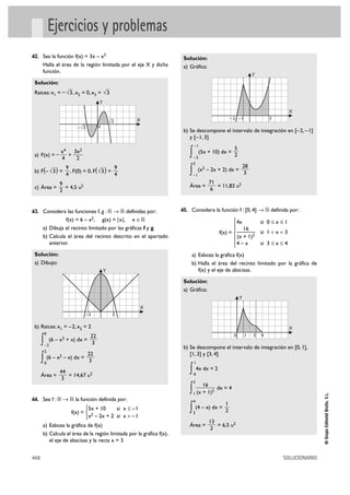 Ejercicios y problemas
42. Sea la función f(x) = 3x – x3                                      Solución:
      Halla el área de la región limitada por el eje X y dicha         a) Gráfica:
      función.
                                                                                                                 Y
 Solución:
 Raíces: x1 = – √3 , x2 = 0, x3 = √3
                                       Y
                                                                                                                              X
                                                —   X                                             –2 –1                  3
                                               √3
                           —
                        – √3           0
                                                                       b) Se descompone el intervalo de integración en [–2, – 1]
                                                                          y [– 1, 3]
                                                                              –1
                                                                                                    5
 a) F(x) = –
             x4 3x2
             4
               +
                 2
                                                                          ∫   –2
                                                                                   (5x + 10) dx =
                                                                                                    2
                                                                              3
                                                                                                            28
 b) F(– √3 ) =
                   9
                   4
                     , F(0) = 0, F( √3 ) =
                                           9
                                           4                              ∫   –1
                                                                                  (x2 – 2x + 2) dx =
                                                                                                             3
           9                                                                           71
 c) Área =   = 4,5 u2                                                     Área =          = 11,83 u2
           2                                                                            6



43. Considera las funciones f, g : ‫ ޒ 8 ޒ‬definidas por:               45. Considera la función f : [0, 4] 8 ‫ ޒ‬definida por:
                f(x) = 6 –      x 2,
                                 g(x) = |x|, x é‫ޒ‬                                                 ° 4x       si 0 ≤ x Ì 1
                                                                                                  §
      a) Dibuja el recinto limitado por las gráficas f y g                                        §—   16
                                                                                           f(x) = ¢          si 1 < x < 3
      b) Calcula el área del recinto descrito en el apartado                                      § (x + 1)2
         anterior.                                                                                §4 – x     si 3 Ì x Ì 4
                                                                                                  £
 Solución:                                                                a) Esboza la gráfica f(x)
 a) Dibujo:                                                               b) Halla el área del recinto limitado por la gráfica de
                                           Y                                 f(x) y el eje de abscisas.

                                                                       Solución:
                                                                       a) Gráfica:
                                                                                                        Y
                                                     X
                               –2               2

 b) Raíces: x1 = – 2, x2 = 2                                                                                                  X
       0                                                                                            0       1    3   4
                           22
      ∫–2
         (6 – x2 + x) dx =
                            3
                                                                       b) Se descompone el intervalo de integración en [0, 1],
       2
                         22                                               [1, 3] y [3, 4]
      ∫ (6 – x – x) dx = 3
       0
               2
                                                                              1


      Área =
               44
                  = 14,67 u2
                                                                          ∫ 4x dx = 2
                                                                              0
                3
                                                                              3
                                                                                     16
                                                                          ∫   1 (x   + 1)2
                                                                                           dx = 4
                                                                                                                                            © Grupo Editorial Bruño, S.L.




44. Sea f : ‫ ޒ 8 ޒ‬la función definida por:                                    4
                                                                                              1
                           °5x + 10
                    f(x) = ¢ 2
                                         si x Ì –1
                             x – 2x + 2 si x > –1
                                                                          ∫ (4 – x) dx = 2
                                                                              3
                           £
                                                                                       13
      a) Esboza la gráfica de f(x)                                        Área =          = 6,5 u2
                                                                                        2
      b) Calcula el área de la región limitada por la gráfica f(x),
         el eje de abscisas y la recta x = 3


468                                                                                                                          SOLUCIONARIO
 
