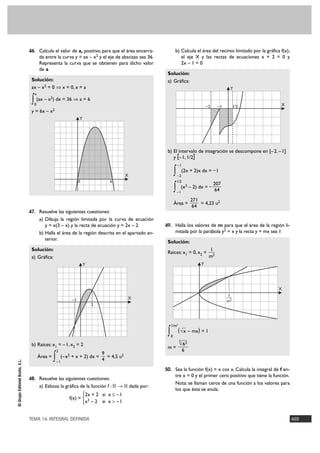 46. Calcula el valor de a, positivo, para que el área encerra-              b) Calcula el área del recinto limitado por la gráfica f(x),
                                      da entre la curva y = ax – x2 y el eje de abscisas sea 36.               el eje X y las rectas de ecuaciones x + 2 = 0 y
                                      Representa la curva que se obtienen para dicho valor                     2x – 1 = 0
                                      de a
                                                                                                    Solución:
                                 Solución:                                                          a) Gráfica:
                                 ax – x2 = 0 ò x = 0, x = a                                                                                   Y
                                  a

                                 ∫ (ax – x ) dx = 36 ò a = 6
                                  0
                                           2

                                                                                                                                  –2    –1        1/2               X
                                 y = 6x – x2
                                                                 Y




                                                                                                    b) El intervalo de integración se descompone en [–2, – 1]
                                                                                                       y [–1, 1/2]
                                                                                                                –1

                                                                                          X                 ∫   –2
                                                                                                                     (2x + 2)x dx = – 1

                                                                 0              6                               1/2
                                                                                                                                       207
                                                                                                            ∫   –1
                                                                                                                     (x3 – 2) dx = –
                                                                                                                                        64
                                                                                                                          271
                                                                                                            Área =            = 4,23 u2
                                                                                                                           64
                                47. Resuelve las siguientes cuestiones:
                                      a) Dibuja la región limitada por la curva de ecuación
                                         y = x(3 – x) y la recta de ecuación y = 2x – 2            49. Halla los valores de m para que el área de la región li-
                                      b) Halla el área de la región descrita en el apartado an-             mitada por la parábola y2 = x y la recta y = mx sea 1
                                         terior.
                                                                                                    Solución:
                                 Solución:                                                                                         1
                                                                                                    Raíces: x1 = 0, x2 =
                                 a) Gráfica:                                                                                       m2
                                                                     Y                                                        Y




                                                                                                                                                                  X
                                                                                                                                             1
                                                                                                                                             —
                                                            –1                            X
                                                                                                                                             m2
                                                                         2




                                                                                                        1/m2

                                                                                                    ∫   0
                                                                                                                ( √x – mx) = 1
                                                                                                                 3
                                 b) Raíces: x1 = – 1, x2 = 2                                                     √ 62
                                                                                                    m=
                                                   2                                                                  6
                                                                             9
                                      Área =
                                               ∫       (– x2 + x + 2) dx =
                                                                             4
                                                                               = 4,5 u2
© Grupo Editorial Bruño, S.L.




                                                   –1

                                                                                                   50. Sea la función f(x) = x cos x. Calcula la integral de f en-
                                                                                                            tre x = 0 y el primer cero positivo que tiene la función.
                                48. Resuelve las siguientes cuestiones:
                                                                                                            Nota: se llaman ceros de una función a los valores para
                                      a) Esboza la gráfica de la función f : ‫ ޒ 8 ޒ‬dada por:
                                                                                                            los que ésta se anula.
                                                                  °2x + 2 si x Ì –1
                                                           f(x) = ¢ 3
                                                                  £x – 2 si x > –1


                                TEMA 14. INTEGRAL DEFINIDA                                                                                                                 469
 