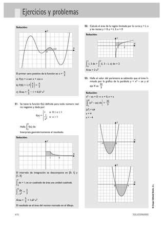 Ejercicios y problemas
                                                                52. Calcula el área de la región limitada por la curva y = L x
 Solución:
                                                                          y las rectas y = 0, y = L 3, x = 0
                                      Y
                                                                 Solución:
                                                                                                      Y

                                                                                                                       X
                                                            X                                             1    3
                                              π/2
                                      0


                                                                     1               3

                                                                 ∫   0
                                                                         L 3 dx +
                                                                                    ∫ (L 3 – L x) dx = 2
                                                                                     1
                                                                 Área = 2       u2
                                                        π
 El primer cero positivo de la función es: x =
                                                        2
 a) F(x) = x sen x + cos x                                      53. Halla el valor del parámetro a sabiendo que el área li-
                                                                          mitada por la gráfica de la parábola y = x2 – ax y el
 b) F(0) = 1, F
                 π
                 2
                     =()π
                        2                                                 eje X es
                                                                                   32
                                                                                    3
            π
 c) Área =      – 1 = 0,57 u2                                    Solución:
            2
                                                                 x2 – ax = 0 ò x = 0, x = a

                                                                 | ∫ (x – ax) dx| = 32
                                                                     0
                                                                           2
51. Se tiene la función f(x) definida para todo número real                          3
                                                                     a
         no negativo y dada por:
                                                                 |a3| = 64
                                    ° 1 si 0 Ì x Ì 1
                                    §                            a=4
                             f(x) = ¢ —1
                                    § x2 si x > 1                a = –4
                                    £
                                                                                                      Y
                  3
         Halla
                 ∫ f(x) dx
                  0
         Interpreta geométricamente el resultado.

 Solución:
                                                                                                                       X
                                      Y
                                                                                      –4              0



                                                            X
                                          1         3


                                                                                                      Y


 El intervalo de integración se descompone en [0, 1] y
 [1, 3]
     1

 ∫ dx = 1, es un cuadrado de área una unidad cuadrada.                                                                 X
                                                                                                                                      © Grupo Editorial Bruño, S.L.




     0                                                                                            0                4
     3
         dx   2
 ∫   1   x2
            =
              3
          5
 Área =     = 1,67 u2
          3
 El resultado es el área del recinto marcado en el dibujo.


470                                                                                                                    SOLUCIONARIO
 