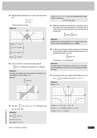 54. Dibuja la figura limitada por las curvas cuyas ecuaciones
                                                                                                   Como L (a · b) = L a + L b por una propiedad de los loga-
                                       son:                                                        ritmos, se tiene que:
                                                                       ° y = 2 – x2                                    f(a · b) = f(a) · f(b)
                                                                       ¢
                                                                       £y = |x|
                                       y halla el área de la misma.                               57. Mediante argumentos geométricos, demuestra que si
                                                                                                      f(x) y g(x) son funciones positivas en el intervalo [a, b]
                                 Solución:
                                                                                                      y f(x) Ì g(x) para todo x de dicho intervalo, entonces se
                                                                          Y                           cumple que:
                                                                                                                           b                b

                                                                                                                          ∫ f(x) dx Ì ∫ g(x) dx
                                                                                                                           a                a
                                                                                              X
                                                                                                   Solución:
                                                               –1             1
                                                                                                   Porque el área representada por la 1ª integral está conte-
                                 Raíces: x1 = – 1, x2 = 1                                          nida en el área representada por la 2ª integral.
                                  0
                                                               7
                                 ∫ (2 – x + x) dx = 6
                                  –1
                                                   2
                                                                                                  58. Si f(x) en una función continua positiva en el intervalo
                                  1                                                                   [a, b], justifica, mediante argumentos geométricos, si la
                                                    7
                                 ∫ (2 – x – x) dx = 6
                                  0
                                               2
                                                                                                      siguiente afirmación es cierta.
                                                                                                                                b
                                 Área =
                                               7
                                               3
                                                 = 2,33 u2                                                                     ∫ f(x) dx Ó 0
                                                                                                                                a
                                                                                                      Si es falsa pon un contraejemplo.

                                55. Si f es una función continua en [a, b], ¿puede ser             Solución:
                                           b
                                                                                                   Es cierta, porque si la función es positiva en un intervalo,
                                          ∫ f(x) dx = 0? Razona la respuesta con un ejemplo.
                                           a
                                                                                                   el área limitada por el eje X y la curva es positiva en dicho
                                                                                                   intervalo.
                                 Solución:
                                 Sí puede ser, siempre que el área positiva coincida con el
                                 área negativa, o bien cuando a = b                               59. Encuentra el área de la región determinada por la cur-
                                 Ejemplo:                                                                        x2
                                                                                                      va y =          , el eje X y las rectas x = 1 y x = – 1
                                                                   4                                           4 – x2
                                                               ∫   –4
                                                                       x dx = 0
                                                                                                   Solución:
                                                                          Y                        Raíces: x = 0
                                                                                                                                    Y


                                                       –4                                 X
                                                                                      4
                                                                                                                                                                X
                                                                                                                          –1        0   1




                                                           x
                                                         1
                                56. Sea f(x) =
                                                       ∫
                                                      1 t
                                                            dt, y sean a, b é ‫ .+ޒ‬Demuestra que    a) F(x) = – x + L |x + 2| – L |x – 2|
                                                                                                   b) F(–1) = 1 – L 3, F(0) = 0, F(1) = –1 + L 3
                                       f(a · b) = f(a) · f(b)
© Grupo Editorial Bruño, S.L.




                                                                                                   c) Área = 2 L 3 – 2 = 0,20 u2
                                 Solución:
                                              x
                                                  1
                                 f(x) =   ∫   1   t
                                                    dt = L x

                                 f(a · b) = L (a · b)
                                 f(a) + f(b) = L a + L b


                                TEMA 14. INTEGRAL DEFINIDA                                                                                                          471
 