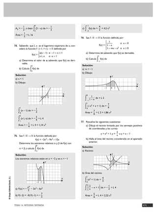 3                                            –1
                                        1                                       1                                         9
                                 A3 = –
                                        2
                                          , o bien:
                                                         ∫
                                                         2
                                                             (2 – x) dx = –
                                                                                2
                                                                                             c)
                                                                                                  ∫   –2
                                                                                                          f(x) dx =
                                                                                                                          2
                                                                                                                            = 4,5 u2
                                         1
                                 Área =     + L 16
                                         2
                                                                                            76. Sea f : ‫ ޒ 8 ޒ‬la función definida por:
                                                                                                                                 ° 1
                                                                                                                                 §—            si x < 0
                                74. Sabiendo que L x es el logaritmo neperiano de x, con-                                 f(x) = ¢ 1 – x
                                                                                                                                 § 1 – mx – x2 si x Ó 0
                                    sidera la función f : (– 1, + @) 8 ‫ ޒ‬definida por                                            £
                                                      °a(x – 1) si – 1 < x Ì 1                    a) Determina m sabiendo que f(x) es derivable.
                                               f(x) = ¢
                                                      £x L x    si x > 1                                               1

                                    a) Determina el valor de a sabiendo que f(x) es deri-
                                                                                                  b) Calcula          ∫–1
                                                                                                                            f(x) dx
                                       vable.
                                                     2                                       Solución:
                                    b) Calcula
                                                 ∫
                                                 0
                                                     f(x) dx                                 a) m = – 1
                                                                                             b) Dibujo:
                                 Solución:
                                                                                                                                           Y
                                 a) a = 1
                                 b) Dibujo:
                                                                                                                                                          X
                                                                      Y
                                                                                                                                  –1       0 1

                                                                                    X                 0
                                                                                                               1
                                                                  0       1 2
                                                                                                  ∫ 1 – x dx = L 2
                                                                                                      –1
                                                                                                      1
                                                                                                                      7
                                     1
                                                             1
                                                                                                  ∫ (–x + x + 1) dx = 6
                                                                                                      0
                                                                                                               2


                                    ∫ (x – 1) dx = – 2
                                     0                                                            Área =
                                                                                                                   7
                                                                                                                   6
                                                                                                                     + L 2 = 1,86 u2
                                     2
                                                     3
                                    ∫ (x L x) dx = – 4 + L 4
                                     1
                                                                                            77. Resuelve las siguientes cuestiones:
                                               1
                                    Área = –     + L 4 = 1,14 u2                                  a) Dibuja el recinto limitado por los semiejes positivos
                                               4
                                                                                                     de coordenadas y las curvas:
                                                                                                                                 2
                                                                                                                 y = x2 + 1, y =    ey=x–1
                                75. Sea f : ‫ ޒ 8 ޒ‬la función definida por:                                                       x
                                                   f(x) = – 2x3 – 9x2 – 12x                       b) Halla el área del recinto considerado en el apartado
                                                                                                     anterior.
                                    Determina los extremos relativos a y b de f(x) con
                                                              b
                                                                                             Solución:
                                    a < b y calcula          ∫ f(x) dx
                                                              a                              a) Recinto:
                                 Solución:                                                                                                 Y
                                 Los extremos relativos están en x = – 2 y en x = – 1
                                                                          Y                                                                           X
                                                                                                                                       0       1 2


                                                                                             b) Área del recinto.
© Grupo Editorial Bruño, S.L.




                                                                                                      1
                                                                                                                              4
                                                              –2 –1
                                                                                    X
                                                                                                  ∫ (x + 1) dx = 3
                                                                                                      0
                                                                                                           2




                                                                                                  ∫ ( x – x + 1) dx = – 2 + L 4
                                                                                                      2
                                                                                                      2                 1
                                              x4
                                 a) F(x) = –       – 3x3 – 6x2
                                              2                                                       1

                                                             7                                                     5
                                 b) F(– 2) = – 8, F(– 1) = –                                      Área =             + L 4 = 2,22 u2
                                                             2                                                     6


                                TEMA 14. INTEGRAL DEFINIDA                                                                                                    475
 