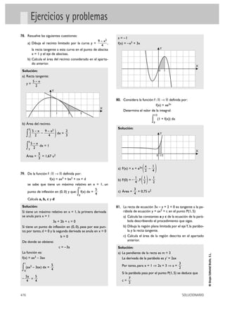 Ejercicios y problemas
78. Resuelve las siguientes cuestiones:
                                                                       a = –1
                                                           9 – x2
          a) Dibuja el recinto limitado por la curva y =          ,    f(x) = –x3 + 3x
                                                             4
             la recta tangente a esta curva en el punto de abscisa                                            Y
             x = 1 y el eje de abscisas.
          b) Calcula el área del recinto considerado en el aparta-
             do anterior.
                                                                                                                                    X
 Solución:                                                                                                    0   1

 a) Recta tangente:
        5–x
    y=
          2
                            Y

                                                                      80. Considera la función f : ‫ ޒ 8 ޒ‬definida por:
                                                                                                f(x) = xe2x
                                                             X
                                                                          Determina el valor de la integral:
                                  1    3         5
                                                                                                       1/2


 b) Área del recinto.
                                                                                                   ∫
                                                                                                   0
                                                                                                             (1 + f(x)) dx

                                                                       Solución:
         ∫(                     )
             3
                 5–x   9 – x2      2
                     –        dx =                                                                            Y
             1    2      4         3
             5
              5–x
         ∫   3 2
                  dx = 1
                                                                                                                                    X
                    5
         Área =       = 1,67 u2                                                                          0 1/2
                    3



79. De la función f : ‫ ޒ 8 ޒ‬definida por:
                                                                       a) F(x) = x + e2x ( )
                                                                                           x
                                                                                           2
                                                                                             –
                                                                                               1
                                                                                               4

                          f(x) = ax3 + bx2 + cx + d
          se sabe que tiene un máximo relativo en x = 1, un
                                                                       b) F(0) = –
                                                                                     1
                                                                                     4
                                                                                       ,F()
                                                                                          1
                                                                                          2
                                                                                            =
                                                                                              1
                                                                                              2
                                               1
                                                        5                            3
                                             ∫
          punto de inflexión en (0, 0) y que: f(x) dx =
                                              0         4
                                                                       c) Área =
                                                                                     4
                                                                                       = 0,75 u2

          Calcula a, b, c y d

 Solución:                                                            81. La recta de ecuación 3x – y + 2 = 0 es tangente a la pa-
 Si tiene un máximo relativo en x = 1, la primera derivada                rábola de ecuación y = ax2 + c en el punto P(1, 5)
 se anula para x = 1                                                      a) Calcula las constantes a y c de la ecuación de la pará-
                        3a + 2b + c = 0                                      bola describiendo el procedimiento que sigas.
 Si tiene un punto de inflexión en (0, 0), pasa por ese pun-              b) Dibuja la región plana limitada por el eje Y, la parábo-
 to; por tanto, d = 0 y la segunda derivada se anula en x = 0                la y la recta tangente.
                              b=0                                         c) Calcula el área de la región descrita en el apartado
 De donde se obtiene:                                                        anterior.
                             c = –3a                                   Solución:
 La función es:                                                        a) La pendiente de la recta es m = 3
                                                                                                                                            © Grupo Editorial Bruño, S.L.




 f(x) = ax3 – 3ax                                                         La derivada de la parábola es y' = 2ax
     1
                            5                                                                                       3
                                                                          Por tanto, para x = 1 ò 2a = 3 ò a =
 ∫   0
         (ax3 – 3ax) dx =
                            4                                                                                       2
                                                                          Si la parábola pasa por el punto P(1, 5) se deduce que
     5a   5                                                                     7
 –      =
     4    4                                                               c=
                                                                                2


476                                                                                                                          SOLUCIONARIO
 