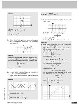 b) Dibujo:                                                                                     3 + √3
                                                                                                               Área = 2 √2 –           = 0,46 u2
                                                                           Y                                                       2


                                                                                                              84. La figura siguiente representa la gráfica de una función
                                                                                                                    f : [0, 7] 8 ‫ޒ‬
                                                                                                                                         Y
                                                                                                  X
                                                                       0       1
                                                                                                                                                                  X

                                      ∫(                           )
                                           1
                                               3x2       7               1
                                 c)                  +     – 3x – 2 dx =
                                           0   2         2               2
                                                     1                                                              Sea F : [0, 7] 8 ‫ ޒ‬la función definida por:
                                      Área =           = 0,5 u2                                                                                     x
                                                     2
                                                                                                                                         F(x) =   ∫ f(t) dt
                                                                                                                                                   0
                                                                                                                    a) Calcula F(4) y F(7)
                                82. Calcula el área de la región coloreada en la figura y jus-                      b) Dibuja la gráfica F(x) explicando cómo lo haces.
                                       tifica el procedimiento empleado (L x es el logaritmo
                                                                                                               Solución:
                                       neperiano de x)
                                                                                                               a) F(4) es el área comprendida entre el eje X y la función
                                                                                   Y
                                                                                                                  en el intervalo [0, 4], F(4) = 4 u2
                                                                                               y=Lx   X           F(7) se obtiene como F(4), pero hay media unidad más
                                                                                       1   e                      positiva y una y media negativa, F(7) = 3 u2
                                                                                                                  La fórmula de F(x) es:
                                                                                                                  • En el intervalo [0, 4] es:
                                                                                                                                     f(t) = 1 ò F(x) = x
                                 Solución:
                                                                                                                  • En el intervalo [4, 6] es:
                                 La región se descompone en dos trozos, la que está enci-
                                 ma del intervalo [0, 1], que tiene de área 1 u2, y la que está                                                        x2
                                                                                                                          f(t) = – x + 5 ò F(x) = –       + 5x + k1
                                 entre la curva y = L x y la recta y = 1 en el intervalo [1, e]                                                        2
                                                             e
                                                                                                                    con la condición de que debe pasar por el punto

                                                            ∫ (1 – L x) dx = e – 2
                                                             1
                                                                                                                    P(4,4). De donde se obtiene que k1 = – 8
                                                                                                                                               x2
                                                                                                                                    F(x) = –      + 5x – 8
                                 Área total: e – 1 = 1,72 u2                                                                                    2
                                                                                                                  • En el intervalo [6, 7] es:
                                                                                                                                      f(t) = – 1 ò F(x) = – x + k2
                                83. Dibuja el recinto limitado por las curvas de ecuaciones                         con la condición de que debe pasar por el punto
                                       y = sen x, y = cos x, x = 0, x = π/3                                         P(6, 4). De donde se obtiene que k2 = 10
                                       Calcula el área del recinto descrito en el apartado ante-                                             F(x) = – x + 10
                                       rior.
                                                                                                                           °x                     si 0 Ì x Ì 4
                                                                                                                           § 2
                                 Solución:                                                                                 § x
                                                                                                                    F(x) = ¢ – — + 5x – 8         si 4 < x < 6
                                                                  Y                                                        § 2
                                                                                                                           § –x + 10              si 6 Ì x Ì 7
                                                                                                                           £
                                                                                                          X    b)                    Y
                                                                  0 π π
                                                                    — —
                                                                    4 3
© Grupo Editorial Bruño, S.L.




                                     π/4

                                 ∫   0
                                           (cos x – sen x) dx = √2 – 1

                                     π/3                                                                                                                                  X
                                                                               1 + √3
                                 ∫   π/4
                                           (sen x – cos x) dx = √2 –
                                                                                  2


                                TEMA 14. INTEGRAL DEFINIDA                                                                                                                    477
 