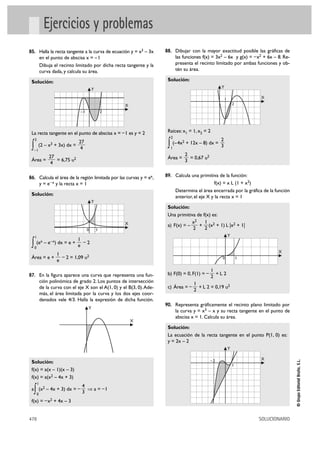 Ejercicios y problemas
85. Halla la recta tangente a la curva de ecuación y = x3 – 3x            88. Dibujar con la mayor exactitud posible las gráficas de
             en el punto de abscisa x = – 1                                     las funciones f(x) = 3x2 – 6x y g(x) = – x2 + 6x – 8. Re-
             Dibuja el recinto limitado por dicha recta tangente y la           presenta el recinto limitado por ambas funciones y ob-
             curva dada, y calcula su área.                                     tén su área.

 Solución:                                                                 Solución:
                                              Y                                                            Y

                                                                                                               1               X
                                                          X                                                            2
                                     –1               2




 La recta tangente en el punto de abscisa x = – 1 es y = 2                 Raíces: x1 = 1, x2 = 2
                                                                            2
     2                                                                                                     2
 ∫   –1
         (2 –     x3   + 3x) dx =
                                  27
                                   4                                       ∫ (– 4x + 12x – 8) dx = 3
                                                                            1
                                                                                    2



                  27                                                                    2
 Área =              = 6,75 u2                                             Área =         = 0,67 u2
                   4                                                                    3


86. Calcula el área de la región limitada por las curvas y = ex,          89. Calcula una primitiva de la función:
             y=   e– x   y la recta x = 1                                                           f(x) = x L (1 + x2)
                                                                                Determina el área encerrada por la gráfica de la función
 Solución:                                                                      anterior, el eje X y la recta x = 1
                                              Y
                                                                           Solución:
                                                                           Una primitiva de f(x) es:
                                                          X                            x2    1
                                                                           a) F(x) = –    + (x2 + 1) L |x2 + 1|
                                          0       1                                    2     2
     1                                                                                                             Y
                                    1
 ∫   0
      (ex – e– x) dx = e +
                                    e
                                      –2
                                                                                                                                      X
                         1
 Área = e +                – 2 = 1,09 u2                                                                   0               1
                         e
                                                                                                      1
87. En la figura aparece una curva que representa una fun-                 b) F(0) = 0, F(1) = –        +L2
                                                                                                      2
             ción polinómica de grado 2. Los puntos de intersección                        1
             de la curva con el eje X son el A(1, 0) y el B(3, 0). Ade-    c) Área = –       + L 2 = 0,19 u2
                                                                                           2
             más, el área limitada por la curva y los dos ejes coor-
             denados vale 4/3. Halla la expresión de dicha función.
                                                                          90. Representa gráficamente el recinto plano limitado por
                                            Y
                                                                                la curva y = x3 – x y su recta tangente en el punto de
                                                                                abscisa x = 1. Calcula su área.
                                                              X
                                                                           Solución:
                                                                           La ecuación de la recta tangente en el punto P(1, 0) es:
                                                                           y = 2x – 2
                                                                                                                   Y

                                                                                                                               X
                                                                                                                                              © Grupo Editorial Bruño, S.L.




 Solución:                                                                                            –2
                                                                                                                       1
 f(x) = a(x – 1)(x – 3)
 f(x) = a(x2 – 4x + 3)
         1
                                      4
  ∫
 a (x2 – 4x + 3) dx = –
         0                            3
                                        ò a = –1

 f(x) = – x2 + 4x – 3


478                                                                                                                            SOLUCIONARIO
 