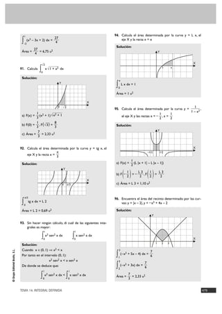 1                                                                 94. Calcula el área determinada por la curva y = L x, el
                                                                  27
                                 ∫   –2
                                          (x3 – 3x + 2) dx =
                                                                   4
                                                                                                                eje X y la recta x = e

                                                                                                        Solución:
                                               27
                                 Área =           = 6,75 u2                                                                                    Y
                                                4


                                                       √3
                                                                                                                                                                X
                                91. Calcula
                                                   ∫0
                                                            x √1 + x2 dx                                                                           1       e


                                 Solución:
                                                                                                            e
                                                                       Y
                                                                                                        ∫   0
                                                                                                                L x dx = 1

                                                                                                        Área = 1 u2

                                                                                                   X
                                                                            —
                                                                     0     √3                                                                                    1
                                                                                                       95. Calcula el área determinada por la curva y =               ,
                                           1 2                                                                                                                 1 – x2
                                 a) F(x) =   (x + 1) √ x2 + 1                                                                                  1      1
                                           3                                                                    el eje X y las rectas x = –      ,x =
                                                                                                                                               2      2
                                           1            8
                                 b) F(0) = , F ( √3 ) =                                                 Solución:
                                           3            3
                                            7                                                                                                  Y
                                 c) Área =     = 2,33 u2
                                            3


                                92. Calcula el área determinada por la curva y = tg x, el                                                                       X
                                                               π                                                                    –1/2       1/2
                                          eje X y la recta x =
                                                               3
                                                                                                                       1
                                 Solución:                                                              a) F(x) =        (L |x + 1| – L |x – 1|)
                                                                                                                       2
                                                                           Y


                                                                                                   X
                                                                                                        b) F –   ( )  1
                                                                                                                      2
                                                                                                                        =–
                                                                                                                           L3
                                                                                                                            2
                                                                                                                              ,F
                                                                                                                                 1
                                                                                                                                 2
                                                                                                                                   =()
                                                                                                                                     L3
                                                                                                                                      2

                                                                           0    π/3                     c) Área = L 3 = 1,10 u2


                                     π/3
                                                                                                       96. Encuentra el área del recinto determinado por las cur-
                                 ∫   0
                                           tg x dx = L 2                                                        vas: y = |x – 2|, y = – x2 + 4x – 2

                                 Área = L 2 = 0,69 u2                                                   Solución:
                                                                                                                                       Y

                                93. Sin hacer ningún cálculo, di cuál de las siguientes inte-
                                          grales es mayor:
                                                           1                           1

                                                       ∫0
                                                            x2 sen2 x dx
                                                                                      ∫ x sen x dx
                                                                                       0
                                                                                               2
                                                                                                                                                                X
                                                                                                                                           1       2   3
                                 Solución:
                                 Cuando x é(0, 1) ò x2 < x
© Grupo Editorial Bruño, S.L.




                                                                                                            2
                                                                                                                                      7
                                 Por tanto en el intervalo (0, 1):                                      ∫ (–x + 5x – 4) dx = 6
                                                                                                            1
                                                                                                                  2

                                                    x2 sen2 x < x sen2 x                                    3
                                                                                                                          7
                                 De donde se deduce que:                                                ∫ (–x + 3x) dx = 6
                                                                                                            2
                                                                                                                  2

                                                        1                        1

                                                   ∫    0
                                                            x2 sen2 x dx <
                                                                               ∫ x sen x dx
                                                                                 0
                                                                                           2
                                                                                                        Área =
                                                                                                                      7
                                                                                                                      3
                                                                                                                        = 2,33 u2


                                TEMA 14. INTEGRAL DEFINIDA                                                                                                                479
 