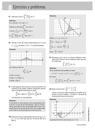 Ejercicios y problemas
                                            π/2
                                                  sen x                                Solución:
97. Demuestra que 0 Ì
                                        ∫   0     1 + x2
                                                         dx Ì 1
                                                                                                                               Y
 Solución:
 Si x é(0, π/2) ò 0 < sen x < 1
                                        π/2
 Además, se tiene que:              ∫   0
                                                sen x dx = 1

                  1        sen x
 y como:               Ì1ò        Ì sen x
                1 + x2     1 + x2
                                                                                                                                                                X
          π/2                       π/2
                sen x                                                                                                              1       2       4
 0≤
      ∫   0     1 + x2
                       dx Ì
                                ∫   0
                                            sen x dx = 1
                                                                                       Raíces: x1 = 1, x2 = 2, x3 = 4
                                                                                         2

98. Calcula el área del recinto determinado por la curva                               ∫ (x – √x ) dx = 3 – 4√ 2
                                                                                        1
                                                                                              2
                                                                                                             3
                1
      y=             , las rectas x = 2, x = – 2 y el eje de abscisas.                  4
                                                                                                           4√ 2 2
              1 + x2
                                                                                       ∫ (6 – x – √x ) dx = 3 + 3
                                                                                        2
 Solución:
                                                                                                  11
                                                  Y                                    Área =        = 3,67 u2
                                                                                                   3


                                                                                      101. Demuestra que si m es un número cualquiera mayor
                                                                                  X          que l, y k un número natural cualquiera mayor que uno,
                           –2                                 2                              se cumple que:
                                                                                                                m
                                                                                                                   xk + 1
                                                                                                               l x
                                                                                                                   k+1 + 1 ∫
                                                                                                                           dx < m
 Por simetría, el área es:
                                                                                       Solución:
                                            2
                                          1                                            En las condiciones del problema, se tiene:
                                    2
                                      0
                                        ∫
                                        1 + x2
                                               dx
                                                                                             xk < x k + 1 ò x k + 1 < x k + 1 + 1 ò
                                                                                                                                                        xk + 1
                                                                                                                                                               <1
 a) F(x) = arc tg x                                                                                                                                    xk + 1
                                                                                                                                                            +1
                                                                                       Por tanto:
 b) F(2) = 1,11; F(0) = 0
                                                                                                         m                                 m
                                                                                                               xk + 1
 c) Área = 2,22 u2
                                                                                                    ∫    1   x k+1 + 1
                                                                                                                       dx <
                                                                                                                                       ∫   1
                                                                                                                                               dx = m – 1 < m


99. Si f(x) y g(x) son dos funciones continuas positivas en el
      intervalo [a, b], justifica, mediante argumentos geomé-                                                                  °x L x si x > 0
                                                                                      102. Dada la función f(x) = ¢
      tricos si la siguiente afirmación es cierta.                                                                             £0     si x = 0
                      b                                   b            b                     calcula el área de la región limitada por la gráfica de la
                  ∫a
                       (f(x) + g(x)) dx =
                                                      ∫
                                                      a
                                                          f(x) dx +
                                                                      ∫ g(x) dx
                                                                       a
                                                                                             función y el eje X, desde x = 0 hasta x = b, siendo b
                                                                                             la abscisa del mínimo de la función.
      Si es falsa, pon un contraejemplo.
                                                                                       Solución:
 Solución:
                                                                                                             Y
 La afirmación es cierta, porque el área comprendida entre
 el eje X y la suma de las funciones f(x) + g(x) en el inter-                                     0,6
 valo [a, b] es igual al área comprendida entre el eje X y la
                                                                                                                                                                          © Grupo Editorial Bruño, S.L.




                                                                                                  0,4
 función f(x) en el intervalo [a, b], más el área comprendida
 entre el eje X y la función g(x) en el intervalo [a, b]                                          0,2
                                                                                                                       1/e                                          X
                                                                                             – 0,2               0,2     0,4 0,6 0,8 1,0 1,2 1,4 1,6 1,8
                                                                                                 – 0,2
100. Determina el área comprendida entre las curvas y = x2,
      y = √x y la recta que pasa por los puntos A(2, 4) y
      B(4, 2)                                                                          La abscisa del mínimo de la función es x = 1/e


480                                                                                                                                                        SOLUCIONARIO
 