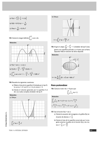 a) F(x) =
                                                   x2
                                                   2  (1
                                                      – + L |x|
                                                       2            )                                    b) Dibujo:
                                                                                                                                                Y

                                                                   3
                                 b) F(0) = 0, F(1/e) = –
                                                                  4e2
                                                                                                                                                            X
                                                    3
                                 c) Área =             = 0,10 u2                                                                            0       2
                                                   4e2



                                                                                 π/2
                                103. Calcula la integral definida
                                                                             ∫         x sen x dx                      2
                                                                                 π/4                             V=π
                                                                                                                      ∫ x dx = 32π u
                                                                                                                       0
                                                                                                                           4
                                                                                                                                5
                                                                                                                                        3

                                 Solución:
                                                                         Y
                                                                                                                                    x2    y2
                                                                                                        105. Al girar la elipse         +    = 1 alrededor del eje X, ésta
                                                                                                                                    25    9
                                                                                                                 genera una superficie parecida a un huevo, que se llama
                                                                                                                 elipsoide. Halla el volumen de dicho elipsoide.
                                                                                                    X
                                                                             π π                         Solución:
                                                                             — —
                                                                             4 2
                                                                                                                                            Y
                                                                                                                                              3√25 – x2
                                                                                                                                            y=—
                                                                                                                                                 5

                                 a) F(x) = sen x – x cos x                                                                                                  X
                                                                                                                                                        5
                                                     √2       π√ 2
                                 b) F(π/4) =              –        , F(π/2) = 1
                                                     2         8
                                          π/2
                                                                    √2       π√ 2
                                 c)
                                      ∫   π/4
                                                x sen x dx = 1 –
                                                                     2 +      8
                                                                                  = 0,85 u2
                                                                                                                      9    5
                                                                                                         V = 2π
                                                                                                                     25   ∫ (25 – x ) dx = 60π u
                                                                                                                           0
                                                                                                                                   2                3



                                104. Resuelve las siguientes cuestiones:
                                      a) Obtén el área de la superficie S, limitada por el eje X,       Para profundizar
                                         la curva y = x2, con 0 Ì x Ì 2, y la recta x = 2
                                                                                                        106. Calcula el valor de a > 0 para que:
                                      b) Calcula el volumen generado por la superficie S al                                             3
                                                                                                                                            1
                                         dar una vuelta completa alrededor del eje X
                                                                                                                                       ∫ x + a dx = 5
                                                                                                                                        0
                                 Solución:
                                                                                                         Solución:
                                 a) Dibujo:
                                                                                                             3
                                                                             Y                                  1                           3+a
                                                                                                         ∫   0 x+a
                                                                                                                   dx = L (3 + a) – L a = L
                                                                                                                                             a
                                                                                                             3+a     3+a              3
                                                                                                         L       =5ò     = e5 ò a = 5
                                                                                                              a       a            e –1

                                                                                                        107. Sea la función f(x) = sen x
© Grupo Editorial Bruño, S.L.




                                                                                                                 a) Calcula la ecuación de la tangente a la gráfica f(x) en
                                                                                                    X                                        π
                                                                         0                2                         el punto de abscisa x =
                                                                                                                                             4
                                                                                                                 b) Calcula el área de la superficie encerrada por la tan-
                                          2
                                                    8 2                                                             gente anterior, la gráfica de la función f(x) y las rec-
                                      ∫   0
                                            x2 dx =
                                                    3
                                                      u                                                                     π
                                                                                                                    tas x = , x =
                                                                                                                            4
                                                                                                                                     3π
                                                                                                                                      4

                                TEMA 14. INTEGRAL DEFINIDA                                                                                                                     481
 