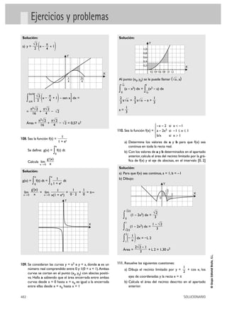 Ejercicios y problemas
 Solución:                                                                    Solución:

 a) y =
                √2
                 2    (   x–
                                 π
                                 4
                                   +1     )                                                            1,0
                                                                                                       0,8
                                                                                                             Y


                                                        Y                                              0,6
                                                                                                       0,4
                                                                                                       0,2                               X
                                                                                                              0,2 0,4 0,6 0,8 1,0 1,2
                                                                         X
                                                        π
                                                        —       3π
                                                                —             Al punto (x0, y0) se le puede llamar ( √a , a)
                                                        4        4
                                                                                   –
                                                                                  √a                     1

                                                                              ∫   0
                                                                                      (a – x2) dx =
                                                                                                       ∫ –
                                                                                                        √a
                                                                                                             (x2 – a) dx

                 [ (                           )            ]
          3π/4
                     √ 2 x – π + 1 – sen x dx =
      ∫   π/4        2            4
                                                                              2
                                                                              3
                                                                                      2
                                                                                a √a = a √a – a +
                                                                                      3
                                                                                                  1
                                                                                                  3
           π2√ 2 π√ 2                                                             1
      =         +     – √2                                                    a=
            16    4                                                               3

                      π2√ 2 π√ 2
      Área =               +     – √2 = 0,57 u2
                       16    4                                                                                    ° – x – 2 si x < –1
                                                                                                                  §
                                                                             110. Sea la función f(x) = ¢ a – 2x2 si – 1 Ì x Ì 1
                                                                                                                  § b/x     si x > 1
                                                 1                                                                £
108. Sea la función f(t) =
                                               1 + et                                  a) Determina los valores de a y b para que f(x) sea
                                           x                                              continua en toda la recta real.
      Se define: g(x) =                   ∫ f(t) dt
                                           0
                                                                                       b) Con los valores de a y b determinados en el apartado
                                                                                          anterior, calcula el área del recinto limitado por la grá-
                                 g '(x)                                                   fica de f(x) y el eje de abscisas, en el intervalo [0, 2]
      Calcula lím
                          x 80      x
                                                                              Solución:
 Solución:
                                                                              a) Para que f(x) sea continua, a = 1, b = –1
                 x                    x
                                        1                                     b) Dibujo:
 g(x) =
            ∫    0
                     f(t) dt =
                                  ∫   01+e
                                           t
                                             dt
                                                                                                                           Y
            g'(x)            1        1    1                                                                                 —
  lím             = lím            =     =   = ±@                                                                           √3
                                                                                                                            —                 X
  x8 0        x     x8 0 x(1 + ex)   0·2   0                                                                                2 2
                                                                                                                       0
                                                   Y

                                                                                        –
                                                                                       √ 2/2
                                                                                                                 √2
                                                                                      ∫ (1 – 2x ) dx = 3
                                                                                       0
                                                                                                   2


                                                                                       1
                                                                     X                                    1 – √2
                                                                                      ∫ (1 – 2x ) dx = 3
                                                                                        –
                                                                                       √ 2/2
                                                                                                   2




                                                                                      ∫ (– x ) dx = – L 2
                                                                                       2
                                                                                           1
                                                                                       1

                                                                                               2√ 2 – 1
                                                                                      Área =            + L 2 = 1,30 u2
                                                                                                  3
                                                                                                                                                         © Grupo Editorial Bruño, S.L.




109. Se consideran las curvas y = x2 e y = a, donde a es un                  111. Resuelve las siguientes cuestiones:
      número real comprendido entre 0 y 1(0 < a < 1).Ambas                                                                              1
                                                                                       a) Dibuja el recinto limitado por y =              + cos x, los
      curvas se cortan en el punto (x0, y0) con abscisa positi-                                                                         2
      va. Halla a sabiendo que el área encerrada entre ambas                              ejes de coordenadas y la recta x = π
      curvas desde x = 0 hasta x = x0 es igual a la encerrada                          b) Calcula el área del recinto descrito en el apartado
      entre ellas desde x = x0 hasta x = 1                                                anterior.

482                                                                                                                                     SOLUCIONARIO
 